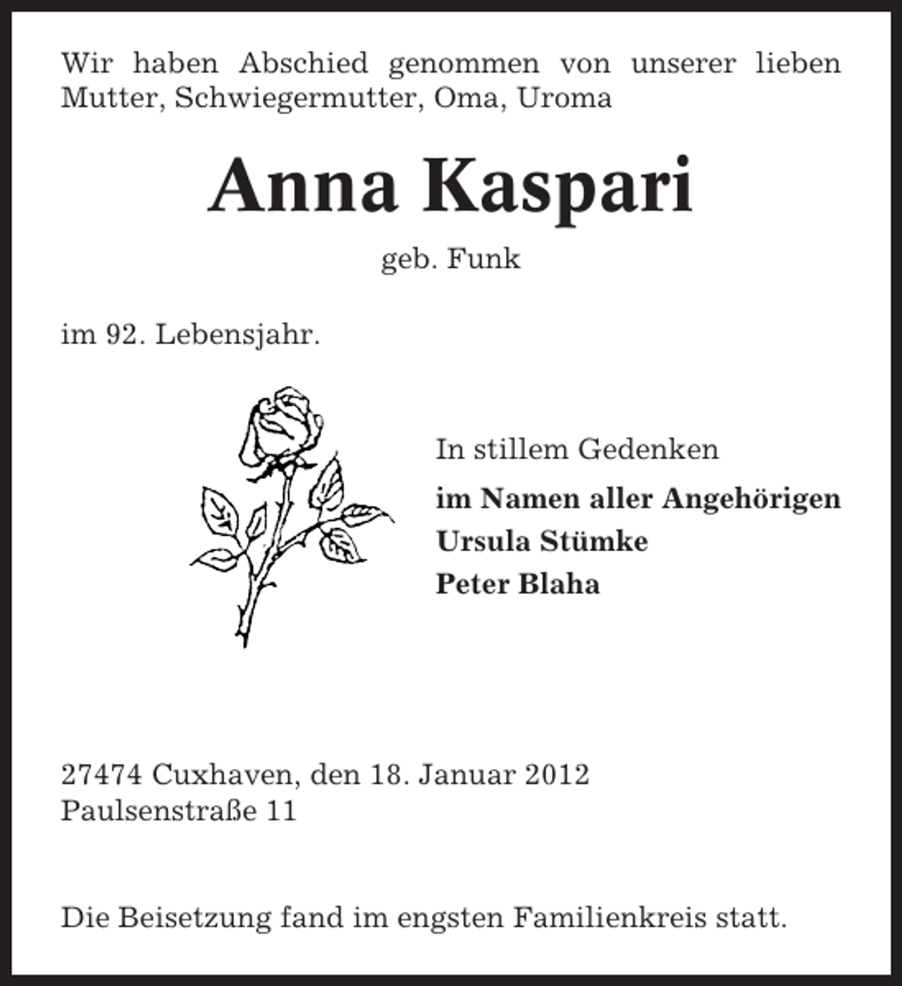 <p>Wir haben Abschied genommen von unserer lieben<br />Mutter, Schwiegermutter, Oma, Uroma</p><p>Anna Kaspari<br />geb. Funk<br />im 92. Lebensjahr.</p><p>In stillem Gedenken<br />im Namen aller Angehörigen<br />Ursula Stümke<br />Peter Blaha</p><p>27474 Cuxhaven, den 18. Januar 2012<br />Paulsenstraße 11</p><p>Die Beisetzung fand im engsten Familienkreis statt.</p>