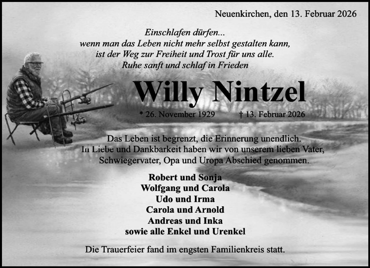 <p>Neuenkirchen, den 13. Februar 2026<br />Einschlafen dürfen...<br />wenn man das Leben nicht mehr selbst gestalten kann,<br />de Weg zur Freiheit und Trost für uns alle.<br />iist der<br />Ruhe sanft und schlaf in Frieden</p><p>Willy Nintzel<br />* 26. November 1929</p><p>† 13. Februar 2026</p><p>Daas Leben ist begrenzt, die Erinnerung unendlich.<br />I Liebe<br />Li b und Dankbarkeit haben wir von unserem lieben Vater,<br />In<br />Schwiegervater, Opa und Uropa Abschied genommen.<br />Robert und Sonja<br />Wolfgang und Carola<br />Udo und Irma<br />Carola und Arnold<br />Andreas und Inka<br />sowie alle Enkel und Urenkel<br />Die Trauerfeier fand im engsten Familienkreis statt.</p>
