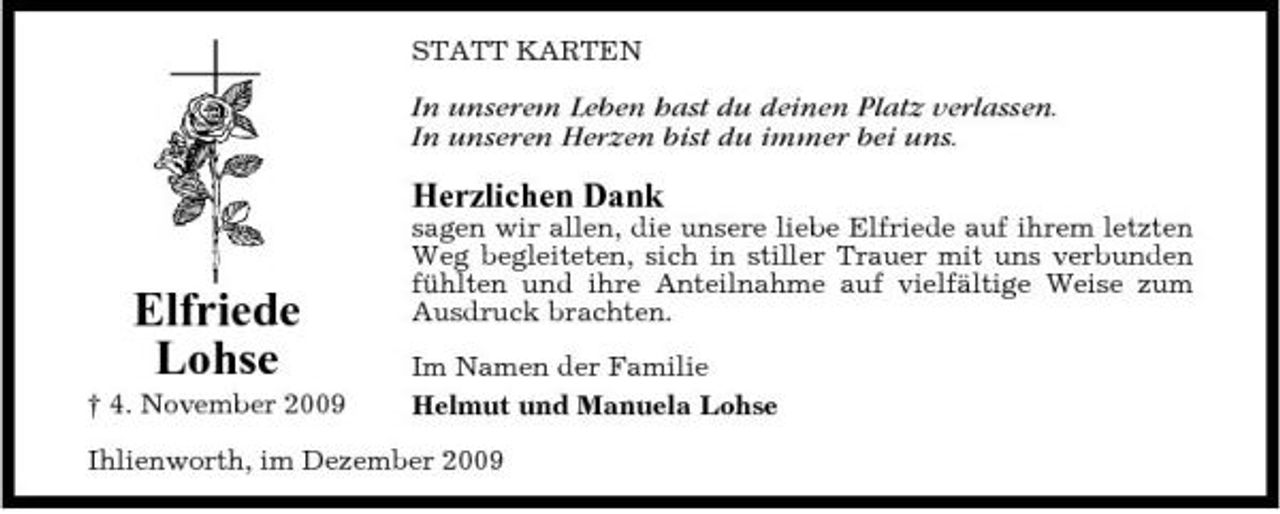 <p>STATT KARTEN</p><p>In unserem Leben hast du deinen Platz verlassen. In unseren Herzen bist du immer bei uns.</p><p>Herzlichen Dank</p><p>Elfriede Lohse<br />† 4. November 2009</p><p>sagen wir allen, die unsere liebe Elfriede auf ihrem letzten Weg begleiteten, sich in stiller Trauer mit uns verbunden fühlten und ihre Anteilnahme auf vielfältige Weise zum Ausdruck brachten. Im Namen der Familie Helmut und Manuela Lohse</p><p>Ihlienworth, im Dezember 2009</p>
