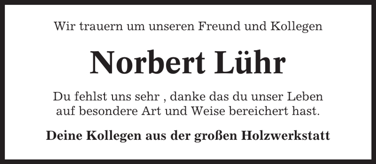 <p>Wir trauern um unseren Freund und Kollegen</p><p>Norbert Lühr<br />Du fehlst uns sehr , danke das du unser Leben<br />auf besondere Art und Weise bereichert hast.</p><p>Deine Kollegen aus der großen Holzwerkstatt</p>