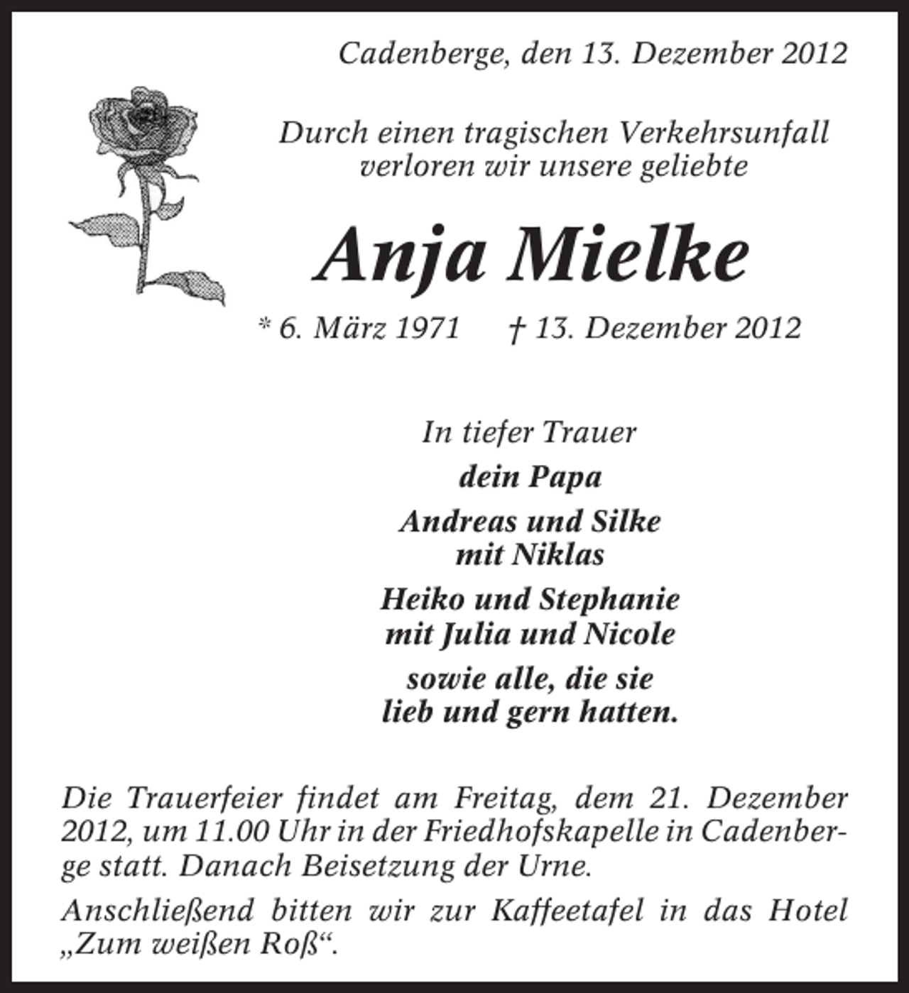 <p>Cadenberge, den 13. Dezember 2012<br />Durch einen tragischen Verkehrsunfall<br />verloren wir unsere geliebte</p>
<p>Anja Mielke<br />* 6. März 1971</p>
<p>† 13. Dezember 2012</p>
<p>In tiefer Trauer<br />dein Papa<br />Andreas und Silke<br />mit Niklas<br />Heiko und Stephanie<br />mit Julia und Nicole<br />sowie alle, die sie<br />lieb und gern hatten.<br />Die Trauerfeier findet am Freitag, dem 21. Dezember<br />2012, um 11.00 Uhr in der Friedhofskapelle in Cadenberge statt. Danach Beisetzung der Urne.<br />Anschließend bitten wir zur Kaffeetafel in das Hotel<br />„Zum weißen Roß“.</p>