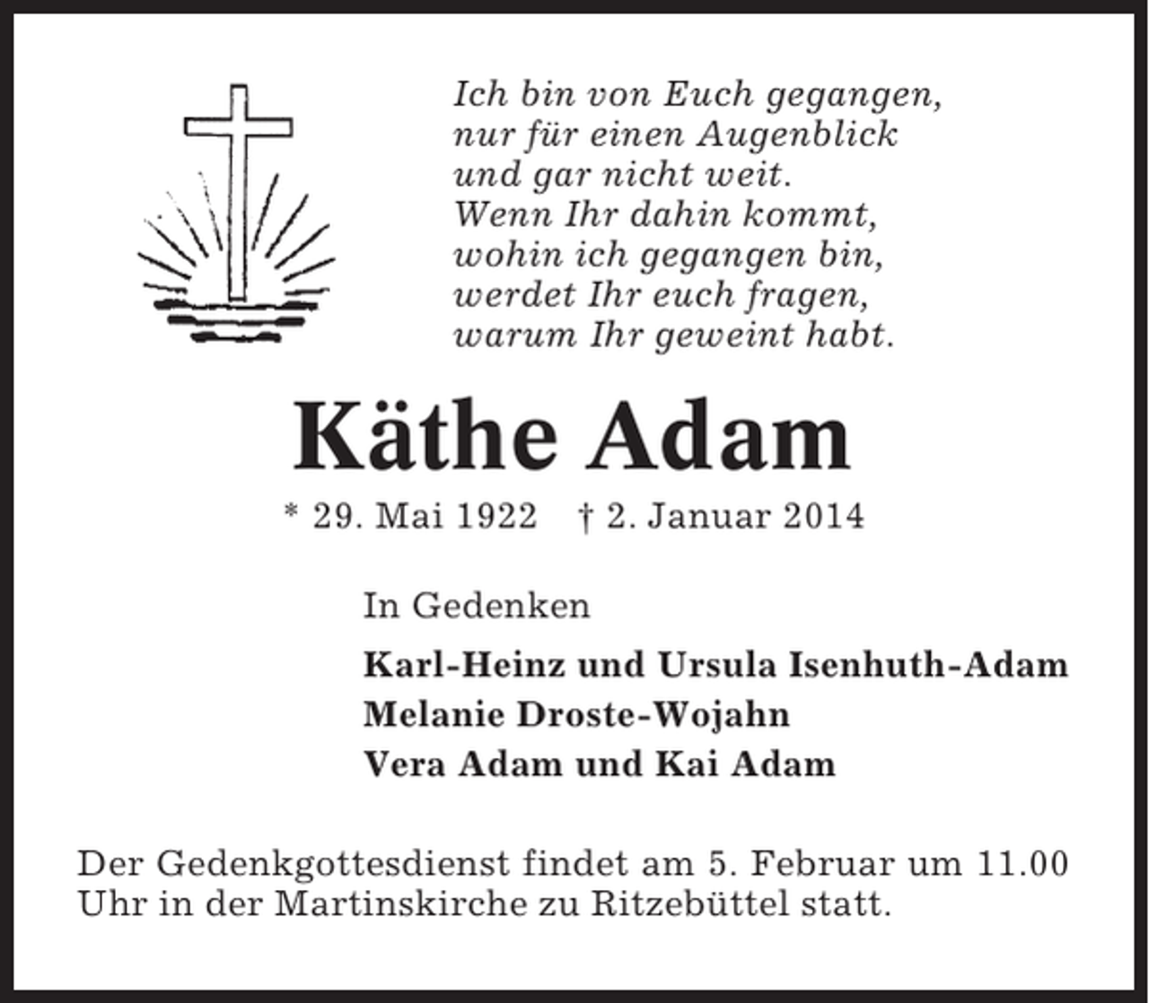 <p>Ich bin von Euch gegangen,<br />nur für einen Augenblick<br />und gar nicht weit.<br />Wenn Ihr dahin kommt,<br />wohin ich gegangen bin,<br />werdet Ihr euch fragen,<br />warum Ihr geweint habt.</p><p>Käthe Adam<br />* 29. Mai 1922</p><p>† 2. Januar 2014</p><p>In Gedenken<br />Karl-Heinz und Ursula Isenhuth-Adam<br />Melanie Droste-Wojahn<br />Vera Adam und Kai Adam<br />Der Gedenkgottesdienst findet am 5. Februar um 11.00<br />Uhr in der Martinskirche zu Ritzebüttel statt.</p>