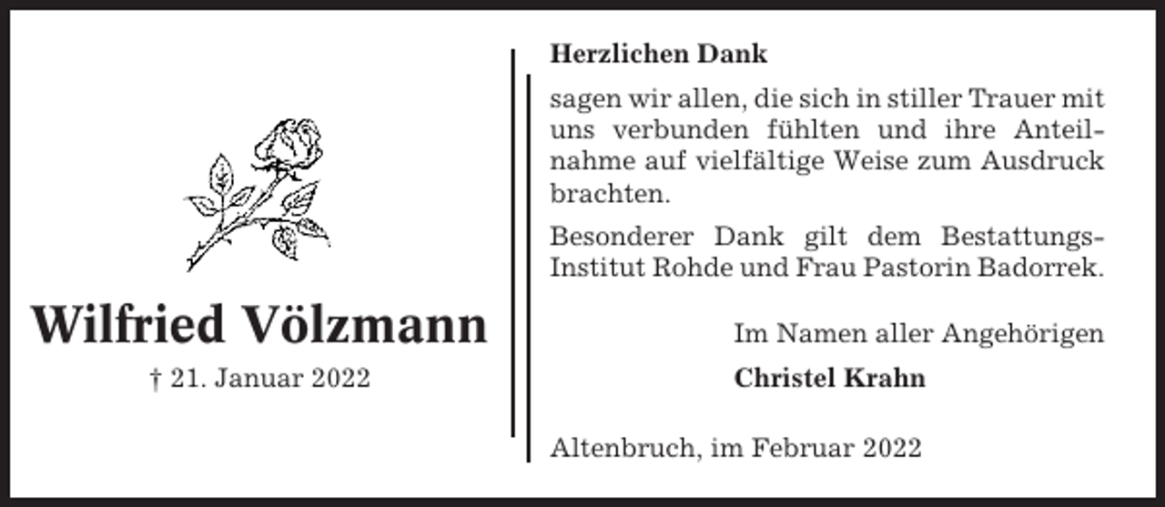 <p>Herzlichen Dank<br />sagen wir allen, die sich in stiller Trauer mit<br />uns verbunden fühlten und ihre Anteilnahme auf vielfältige Weise zum Ausdruck<br />brachten.<br />Besonderer Dank gilt dem BestattungsInstitut Rohde und Frau Pastorin Badorrek.</p><p>Wilfried Völzmann<br />† 21. Januar 2022</p><p>Im Namen aller Angehörigen<br />Christel Krahn<br />Altenbruch, im Februar 2022</p>