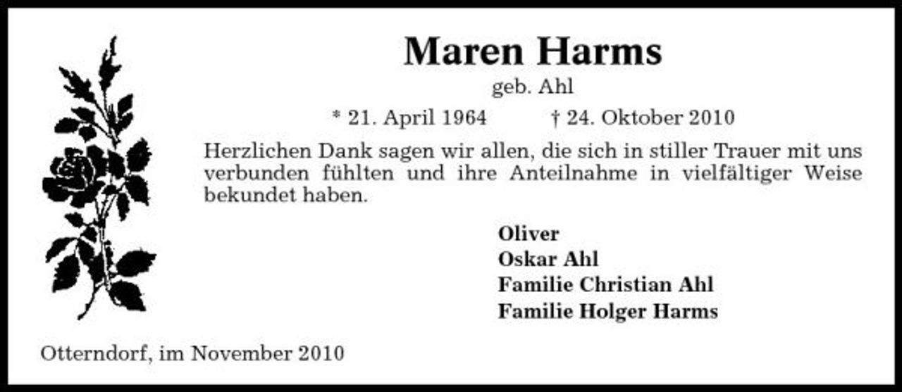 <p>Maren Harms<br />* 21. April 1964 geb. Ahl † 24. Oktober 2010 Herzlichen Dank sagen wir allen, die sich in stiller Trauer mit uns verbunden fühlten und ihre Anteilnahme in vielfältiger Weise bekundet haben. Oliver Oskar Ahl Familie Christian Ahl Familie Holger Harms Otterndorf, im November 2010</p>
