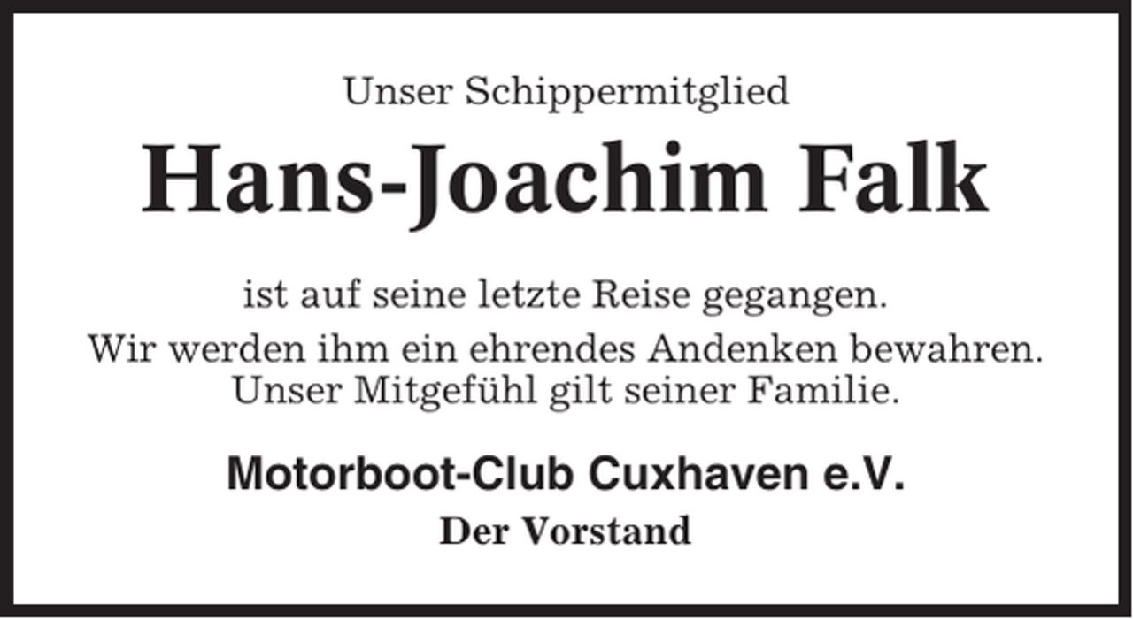 <p>Unser Schippermitglied</p><p>Hans-Joachim Falk<br />ist auf seine letzte Reise gegangen.<br />Wir werden ihm ein ehrendes Andenken bewahren.<br />Unser Mitgefühl gilt seiner Familie.</p><p>Motorboot-Club Cuxhaven e.V.<br />Der Vorstand</p>