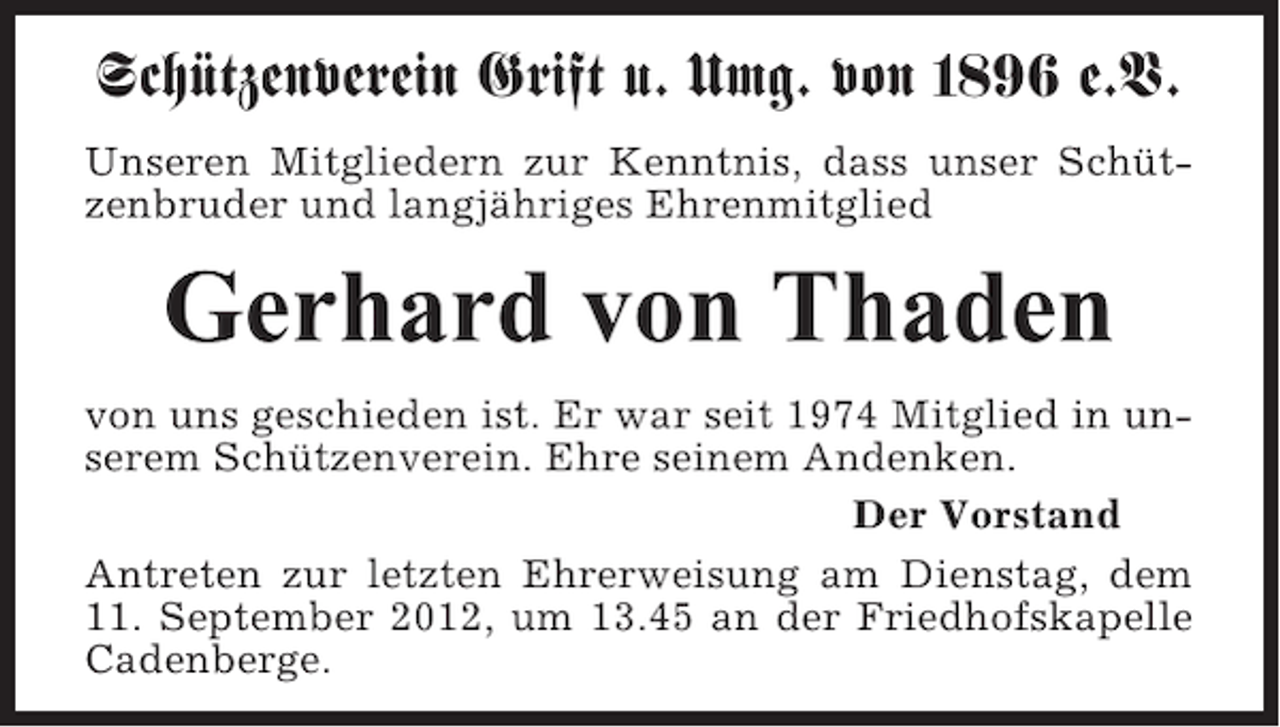 <p>Schützenverein Grift u. Umg. von 1896 e.V.<br />Unseren Mitgliedern zur Kenntnis, dass unser Schützenbruder und langjähriges Ehrenmitglied</p><p>Gerhard von Thaden<br />von uns geschieden ist. Er war seit 1974 Mitglied in unserem Schützenverein. Ehre seinem Andenken.<br />Der Vorstand<br />Antreten zur letzten Ehrerweisung am Dienstag, dem<br />11. September 2012, um 13.45 an der Friedhofskapelle<br />Cadenberge.</p>