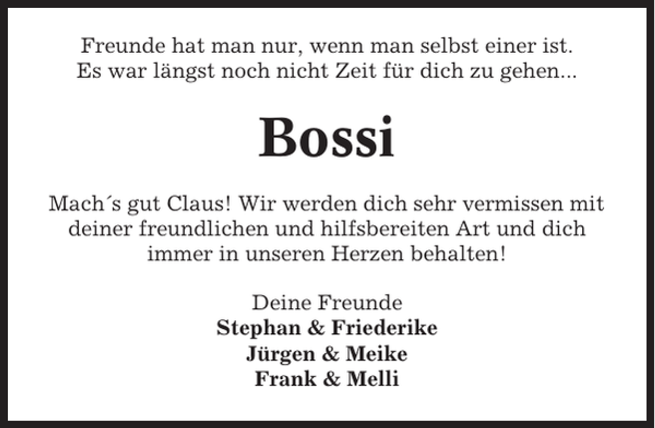 <p>Freunde hat man nur, wenn man selbst einer ist.<br />Es war längst noch nicht Zeit für dich zu gehen...</p><p>Bossi<br />Mach´s gut Claus! Wir werden dich sehr vermissen mit<br />deiner freundlichen und hilfsbereiten Art und dich<br />immer in unseren Herzen behalten!<br />Deine Freunde<br />Stephan &amp; Friederike<br />Jürgen &amp; Meike<br />Frank &amp; Melli</p>
