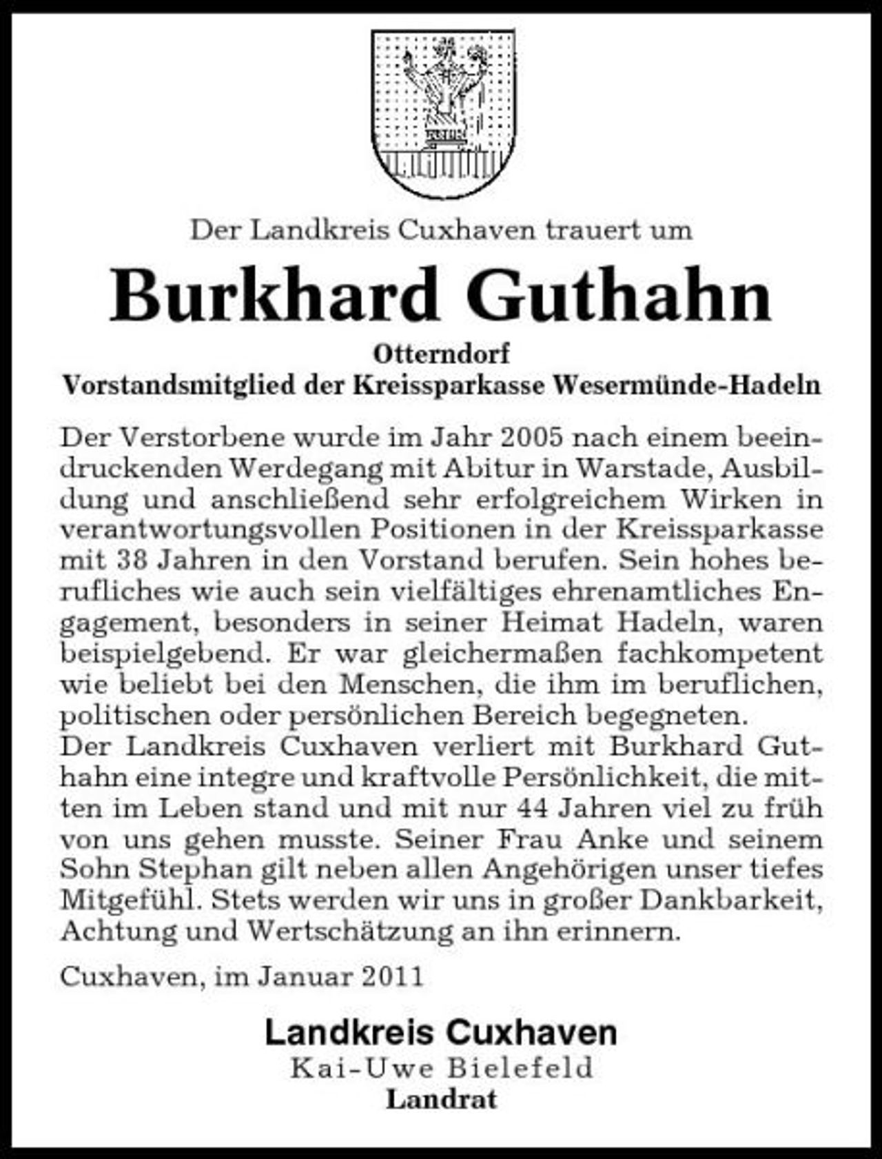 <p>Der Landkreis Cuxhaven trauert um</p><p>Burkhard Guthahn<br />Otterndorf Vorstandsmitglied der Kreissparkasse Wesermünde-Hadeln Der Verstorbene wurde im Jahr 2005 nach einem beeindruckenden Werdegang mit Abitur in Warstade, Ausbildung und anschließend sehr erfolgreichem Wirken in verantwortungsvollen Positionen in der Kreissparkasse mit 38 Jahren in den Vorstand berufen. Sein hohes berufliches wie auch sein vielfältiges ehrenamtliches Engagement, besonders in seiner Heimat Hadeln, waren beispielgebend. Er war gleichermaßen fachkompetent wie beliebt bei den Menschen, die ihm im beruflichen, politischen oder persönlichen Bereich begegneten. Der Landkreis Cuxhaven verliert mit Burkhard Guthahn eine integre und kraftvolle Persönlichkeit, die mitten im Leben stand und mit nur 44 Jahren viel zu früh von uns gehen musste. Seiner Frau Anke und seinem Sohn Stephan gilt neben allen Angehörigen unser tiefes Mitgefühl. Stets werden wir uns in großer Dankbarkeit, Achtung und Wertschätzung an ihn erinnern. Cuxhaven, im Januar 2011</p><p>Landkreis Cuxhaven<br />Kai-Uwe Bielefeld Landrat</p>