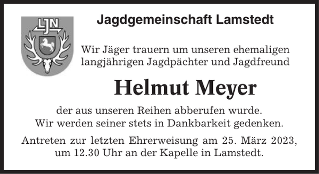 <p>Jagdgemeinschaft Lamstedt<br />Wir Jäger trauern um unseren ehemaligen<br />langjährigen Jagdpächter und Jagdfreund</p><p>Helmut Meyer<br />der aus unseren Reihen abberufen wurde.<br />Wir werden seiner stets in Dankbarkeit gedenken.<br />Antreten zur letzten Ehrerweisung am 25. März 2023,<br />um 12.30 Uhr an der Kapelle in Lamstedt.</p>