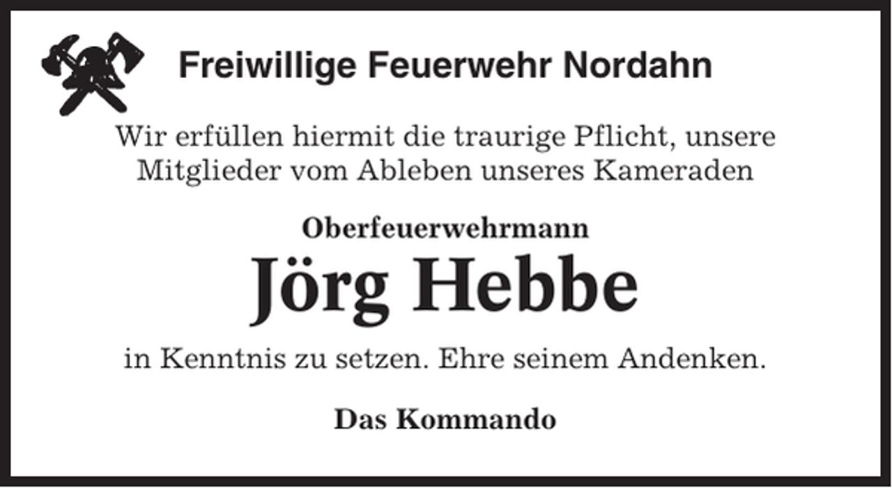 <p>Freiwillige Feuerwehr Nordahn<br />Wir erfüllen hiermit die traurige Pflicht, unsere<br />Mitglieder vom Ableben unseres Kameraden<br />Oberfeuerwehrmann</p><p>Jörg Hebbe<br />in Kenntnis zu setzen. Ehre seinem Andenken.<br />Das Kommando</p>
