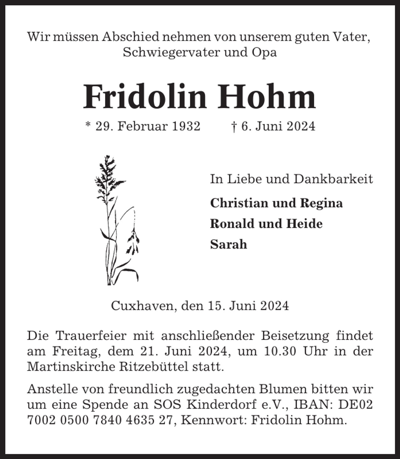 <p>Wir müssen Abschied nehmen von unserem guten Vater,<br />Schwiegervater und Opa</p><p>Fridolin Hohm<br />* 29. Februar 1932</p><p>† 6. Juni 2024</p><p>In Liebe und Dankbarkeit<br />Christian und Regina<br />Ronald und Heide<br />Sarah</p><p>Cuxhaven, den 15. Juni 2024<br />Die Trauerfeier mit anschließender Beisetzung findet<br />am Freitag, dem 21. Juni 2024, um 10.30 Uhr in der<br />Martinskirche Ritzebüttel statt.<br />Anstelle von freundlich zugedachten Blumen bitten wir<br />um eine Spende an SOS Kinderdorf e.V., IBAN: DE02<br />7002 0500 7840 4635 27, Kennwort: Fridolin Hohm.</p>