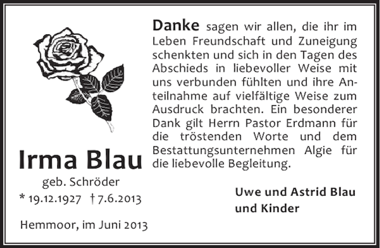 <p>Danke</p><p>Irma Blau<br />geb. Schröder<br />* 19.12.1927 † 7.6.2013</p><p>Hemmoor, im Juni 2013</p><p>sagen wir allen, die ihr im<br />Leben Freundschaft und Zuneigung<br />schenkten und sich in den Tagen des<br />Abschieds in liebevoller Weise mit<br />uns verbunden fühlten und ihre Anteilnahme auf vielfältige Weise zum<br />Ausdruck brachten. Ein besonderer<br />Dank gilt Herrn Pastor Erdmann für<br />die tröstenden Worte und dem<br />Bestattungsunternehmen Algie für<br />die liebevolle Begleitung.<br />Uwe und Astrid Blau<br />und Kinder</p>