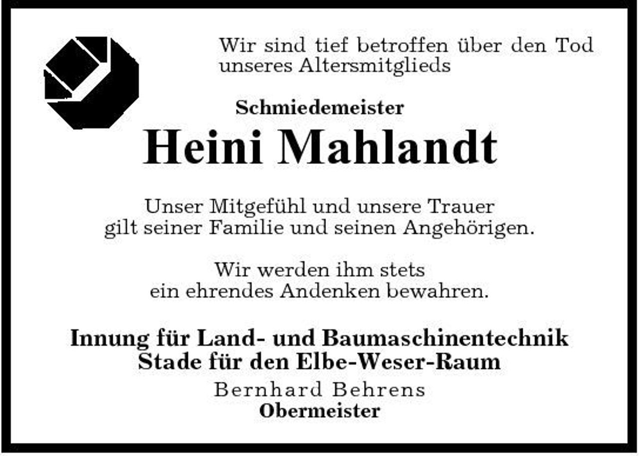 <p>Wir sind tief betroffen über den Tod unseres Altersmitglieds Schmiedemeister</p><p>Heini Mahlandt<br />Unser Mitgefühl und unsere Trauer gilt seiner Familie und seinen Angehörigen. Wir werden ihm stets ein ehrendes Andenken bewahren.</p><p>Innung für Land- und Baumaschinentechnik Stade für den Elbe-Weser-Raum<br />B er n h a r d Be hre ns Obermeister</p>