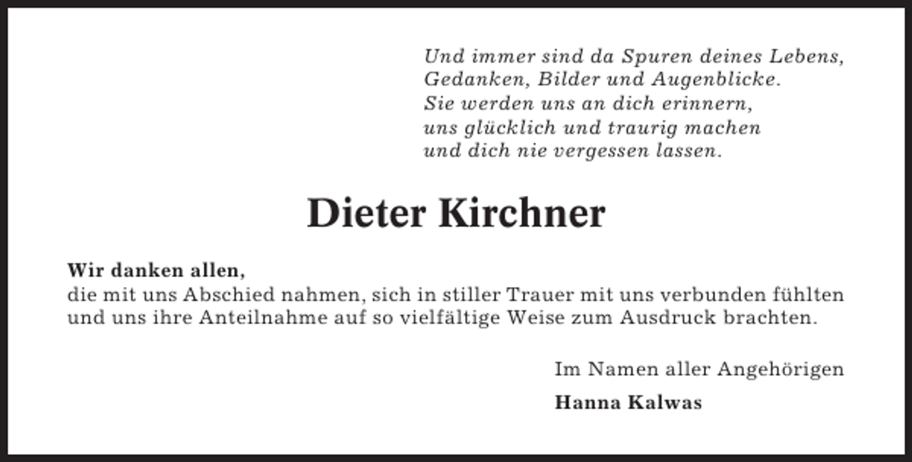 <p>Und immer sind da Spuren deines Lebens,<br />Gedanken, Bilder und Augenblicke.<br />Sie werden uns an dich erinnern,<br />uns glücklich und traurig machen<br />und dich nie vergessen lassen.</p><p>Dieter Kirchner<br />Wir danken allen,<br />die mit uns Abschied nahmen, sich in stiller Trauer mit uns verbunden fühlten<br />und uns ihre Anteilnahme auf so vielfältige Weise zum Ausdruck brachten.<br />Im Namen aller Angehörigen<br />Hanna Kalwas</p>