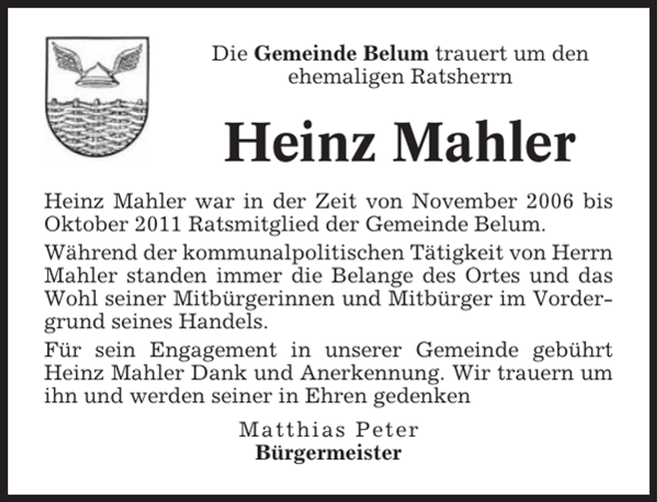 <p>Die Gemeinde Belum trauert um den<br />ehemaligen Ratsherrn</p><p>Heinz Mahler<br />Heinz Mahler war in der Zeit von November 2006 bis<br />Oktober 2011 Ratsmitglied der Gemeinde Belum.<br />Während der kommunalpolitischen Tätigkeit von Herrn<br />Mahler standen immer die Belange des Ortes und das<br />Wohl seiner Mitbürgerinnen und Mitbürger im Vordergrund seines Handels.<br />Für sein Engagement in unserer Gemeinde gebührt<br />Heinz Mahler Dank und Anerkennung. Wir trauern um<br />ihn und werden seiner in Ehren gedenken<br />Matthias Peter<br />Bürgermeister</p>