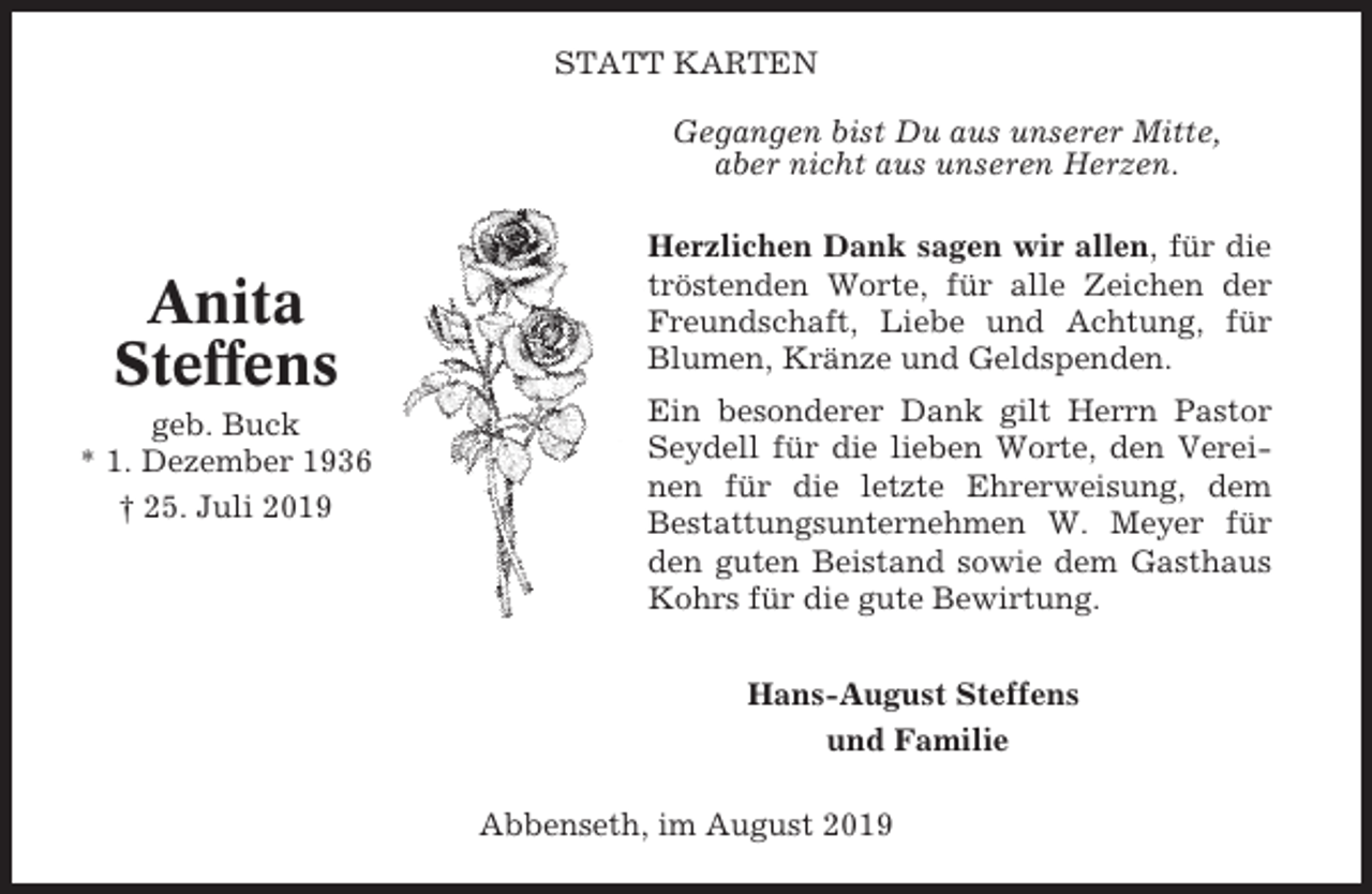 <p>STATT KARTEN<br />Gegangen bist Du aus unserer Mitte,<br />aber nicht aus unseren Herzen.</p><p>Anita<br />Steffens<br />geb. Buck<br />* 1. Dezember 1936<br />† 25. Juli 2019</p><p>Herzlichen Dank sagen wir allen, für die<br />tröstenden Worte, für alle Zeichen der<br />Freundschaft, Liebe und Achtung, für<br />Blumen, Kränze und Geldspenden.<br />Ein besonderer Dank gilt Herrn Pastor<br />Seydell für die lieben Worte, den Vereinen für die letzte Ehrerweisung, dem<br />Bestattungsunternehmen W. Meyer für<br />den guten Beistand sowie dem Gasthaus<br />Kohrs für die gute Bewirtung.<br />Hans-August Steffens<br />und Familie<br />Abbenseth, im August 2019</p>