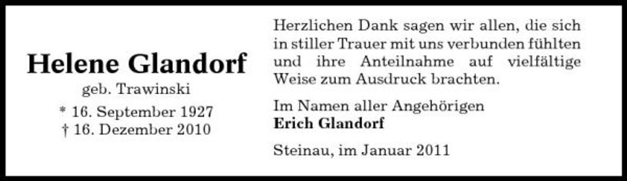 <p>Helene Glandorf<br />geb. Trawinski * 16. September 1927 † 16. Dezember 2010</p><p>Herzlichen Dank sagen wir allen, die sich in stiller Trauer mit uns verbunden fühlten und ihre Anteilnahme auf vielfältige Weise zum Ausdruck brachten. Im Namen aller Angehörigen Erich Glandorf Steinau, im Januar 2011</p>
