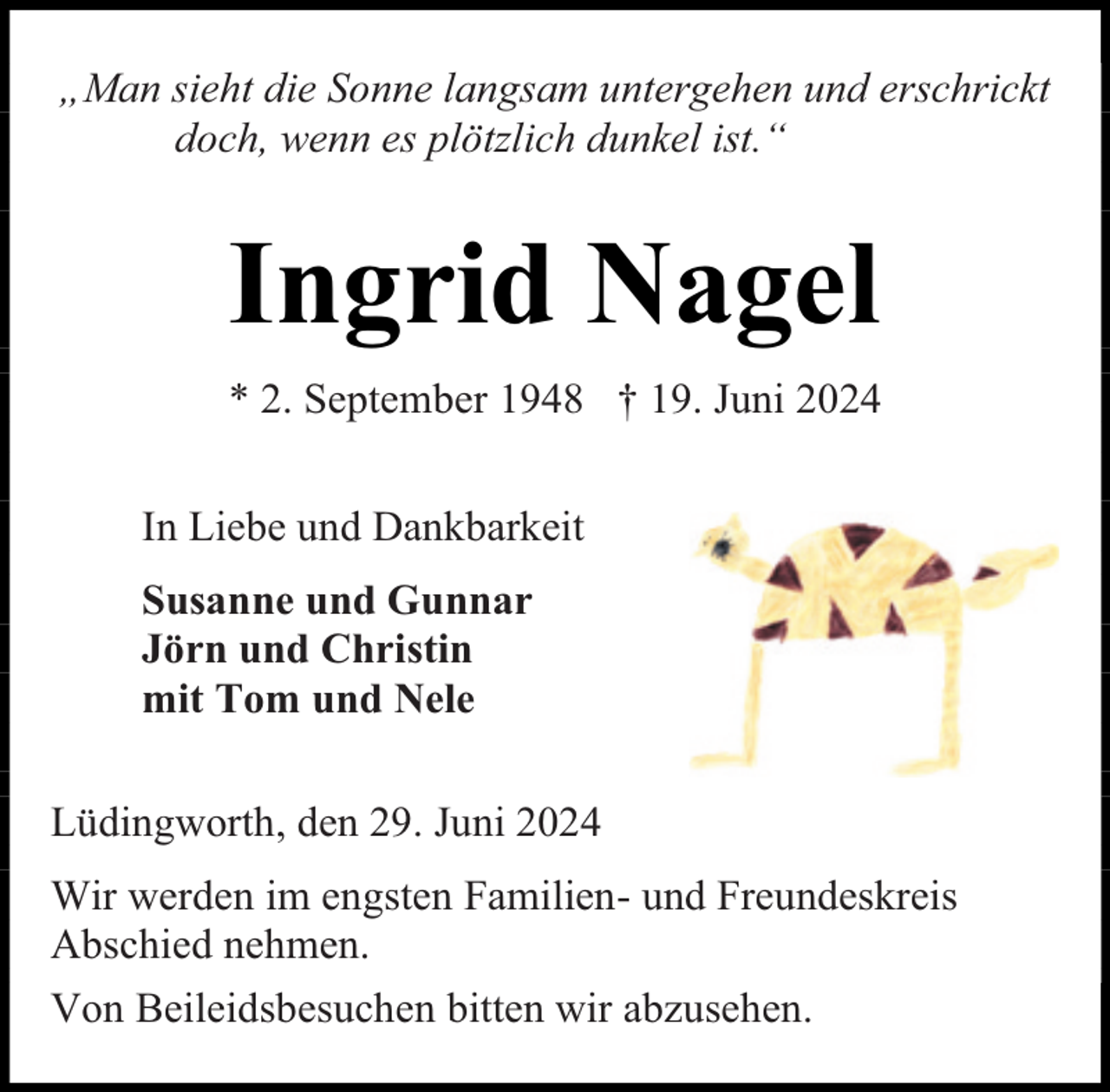 <p>„Man sieht die Sonne langsam untergehen und erschrickt<br />doch, wenn es plötzlich dunkel ist.“</p><p>Ingrid Nagel<br />* 2. September 1948 † 19. Juni 2024<br />In Liebe und Dankbarkeit<br />Susanne und Gunnar<br />Jörn und Christin<br />mit Tom und Nele<br />Lüdingworth, den 29. Juni 2024<br />Wir werden im engsten Familien- und Freundeskreis<br />Abschied nehmen.<br />Von Beileidsbesuchen bitten wir abzusehen.</p>