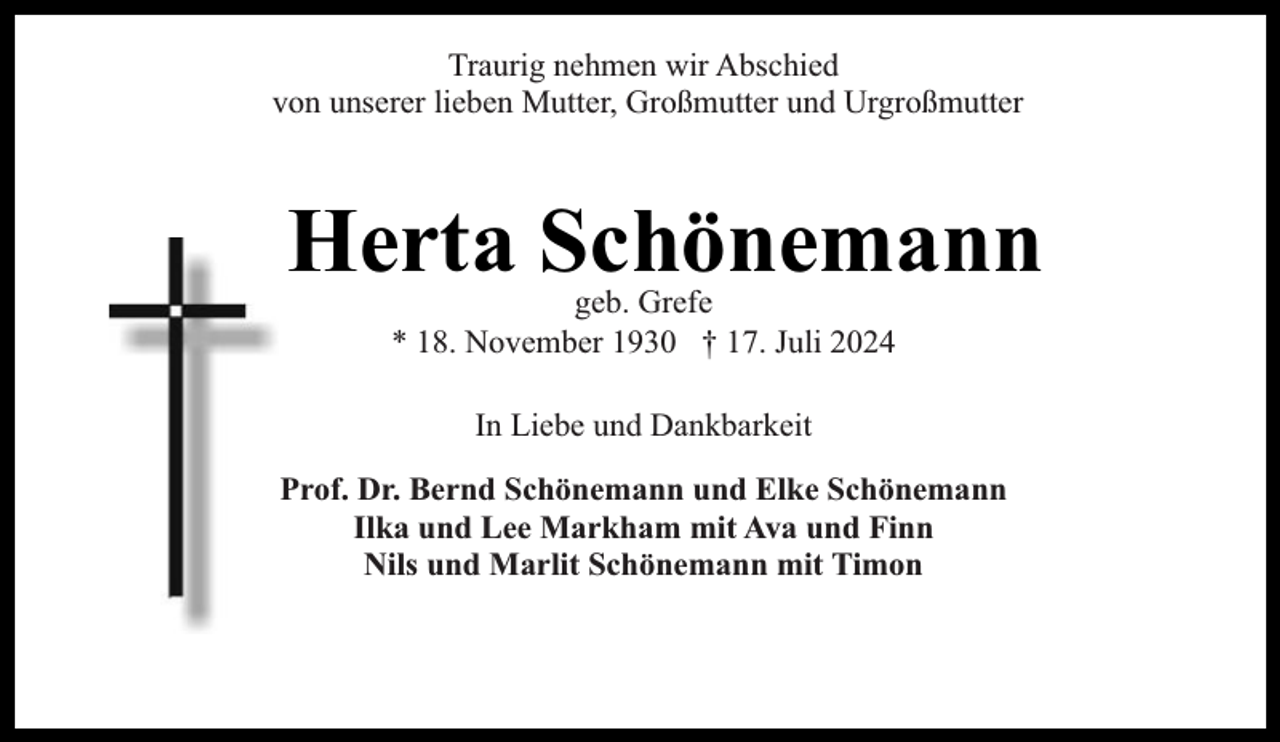 <p>Traurig nehmen wir Abschied<br />von unserer lieben Mutter, Großmutter und Urgroßmutter</p><p>Herta Schönemann<br />geb. Grefe<br />* 18. November 1930 † 17. Juli 2024<br />In Liebe und Dankbarkeit<br />Prof. Dr. Bernd Schönemann und Elke Schönemann<br />Ilka und Lee Markham mit Ava und Finn<br />Nils und Marlit Schönemann mit Timon</p>