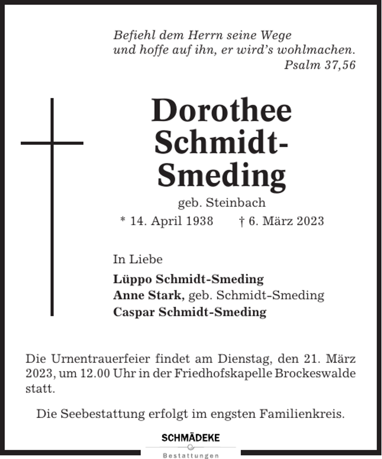 <p>Befiehl dem Herrn seine Wege<br />und hoffe auf ihn, er wird’s wohlmachen.<br />Psalm 37,56</p><p>Dorothee<br />SchmidtSmeding<br />geb. Steinbach<br />* 14. April 1938<br />† 6. März 2023<br />In Liebe<br />Lüppo Schmidt-Smeding<br />Anne Stark, geb. Schmidt-Smeding<br />Caspar Schmidt-Smeding</p><p>Die Urnentrauerfeier findet am Dienstag, den 21. März<br />2023, um 12.00 Uhr in der Friedhofskapelle Brockeswalde<br />statt.<br />Die Seebestattung erfolgt im engsten Familienkreis.</p>