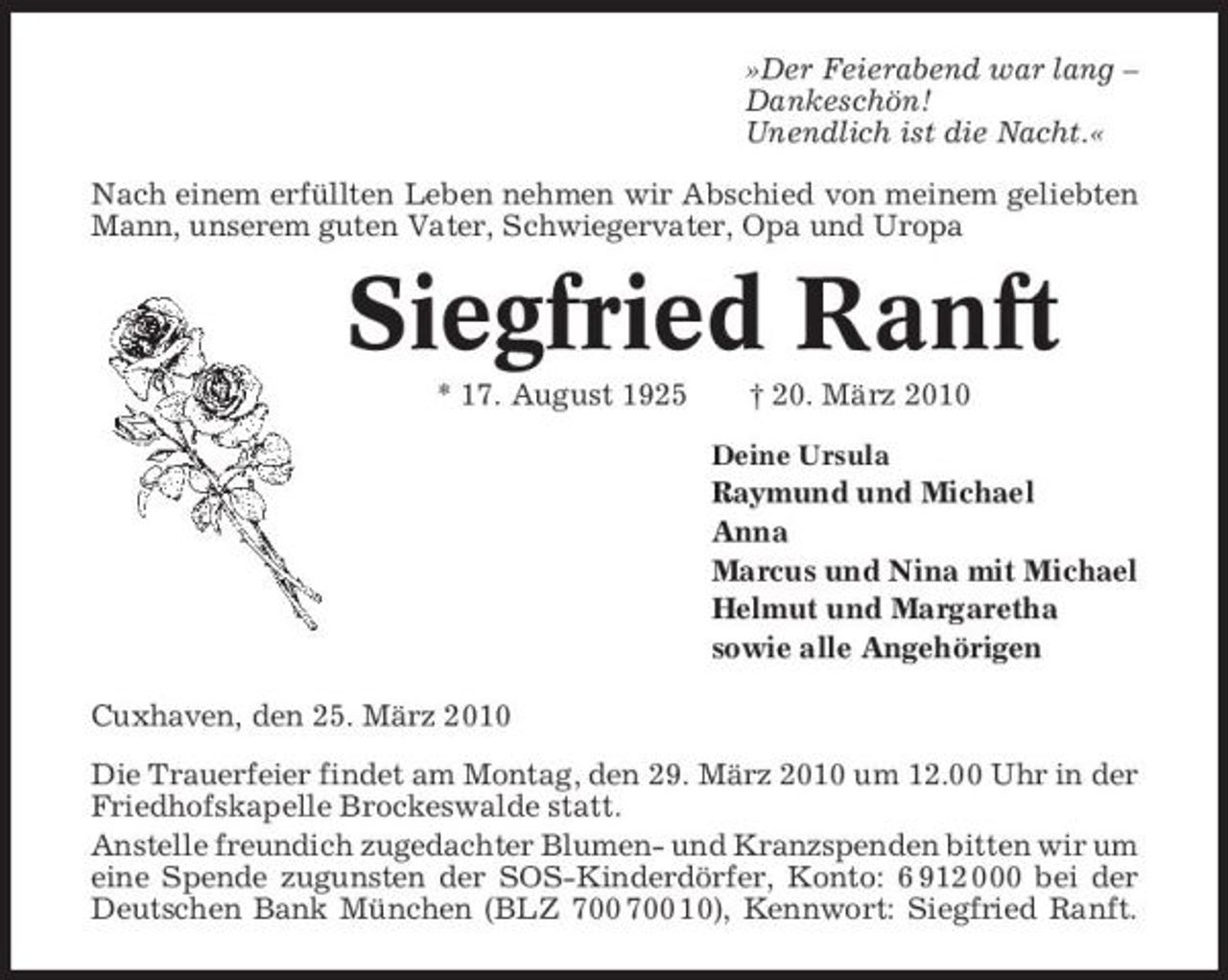 <p>»Der Feierabend war lang – Dankeschön! Unendlich ist die Nacht.« Nach einem erfüllten Leben nehmen wir Abschied von meinem geliebten Mann, unserem guten Vater, Schwiegervater, Opa und Uropa</p><p>Siegfried Ranft<br />* 17. August 1925 † 20. März 2010<br />Deine Ursula</p><p>Raymund und Michael Anna Marcus und Nina mit Michael Helmut und Margaretha sowie alle Angehörigen Cuxhaven, den 25. März 2010 Die Trauerfeier findet am Montag, den 29. März 2010 um 12.00 Uhr in der Friedhofskapelle Brockeswalde statt. Anstelle freundich zugedachter Blumen- und Kranzspenden bitten wir um eine Spende zugunsten der SOS-Kinderdörfer, Konto: 6 912 000 bei der Deutschen Bank München (BLZ 10), Kennwort: Siegfried Ranft.</p>