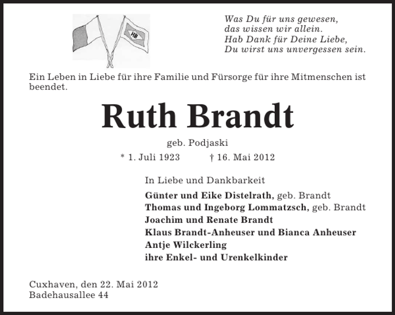 <p>Was Du für uns gewesen,<br />das wissen wir allein.<br />Hab Dank für Deine Liebe,<br />Du wirst uns unvergessen sein.<br />Ein Leben in Liebe für ihre Familie und Fürsorge für ihre Mitmenschen ist<br />beendet.</p><p>Ruth Brandt<br />geb. Podjaski<br />* 1. Juli 1923<br />† 16. Mai 2012<br />In Liebe und Dankbarkeit<br />Günter und Eike Distelrath, geb. Brandt<br />Thomas und Ingeborg Lommatzsch, geb. Brandt<br />Joachim und Renate Brandt<br />Klaus Brandt-Anheuser und Bianca Anheuser<br />Antje Wilckerling<br />ihre Enkel- und Urenkelkinder<br />Cuxhaven, den 22. Mai 2012<br />Badehausallee 44</p>