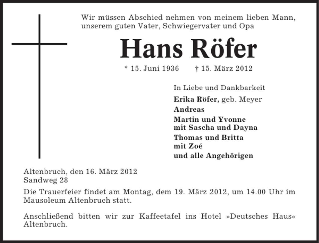 <p>Wir müssen Abschied nehmen von meinem lieben Mann,<br />unserem guten Vater, Schwiegervater und Opa</p><p>Hans Röfer<br />* 15. Juni 1936</p><p>† 15. März 2012</p><p>In Liebe und Dankbarkeit</p><p>Erika Röfer, geb. Meyer<br />Andreas<br />Martin und Yvonne<br />mit Sascha und Dayna<br />Thomas und Britta<br />mit Zoé<br />und alle Angehörigen<br />Altenbruch, den 16. März 2012<br />Sandweg 28<br />Die Trauerfeier findet am Montag, dem 19. März 2012, um 14.00 Uhr im<br />Mausoleum Altenbruch statt.<br />Anschließend bitten wir zur Kaffeetafel ins Hotel »Deutsches Haus«<br />Altenbruch.</p>