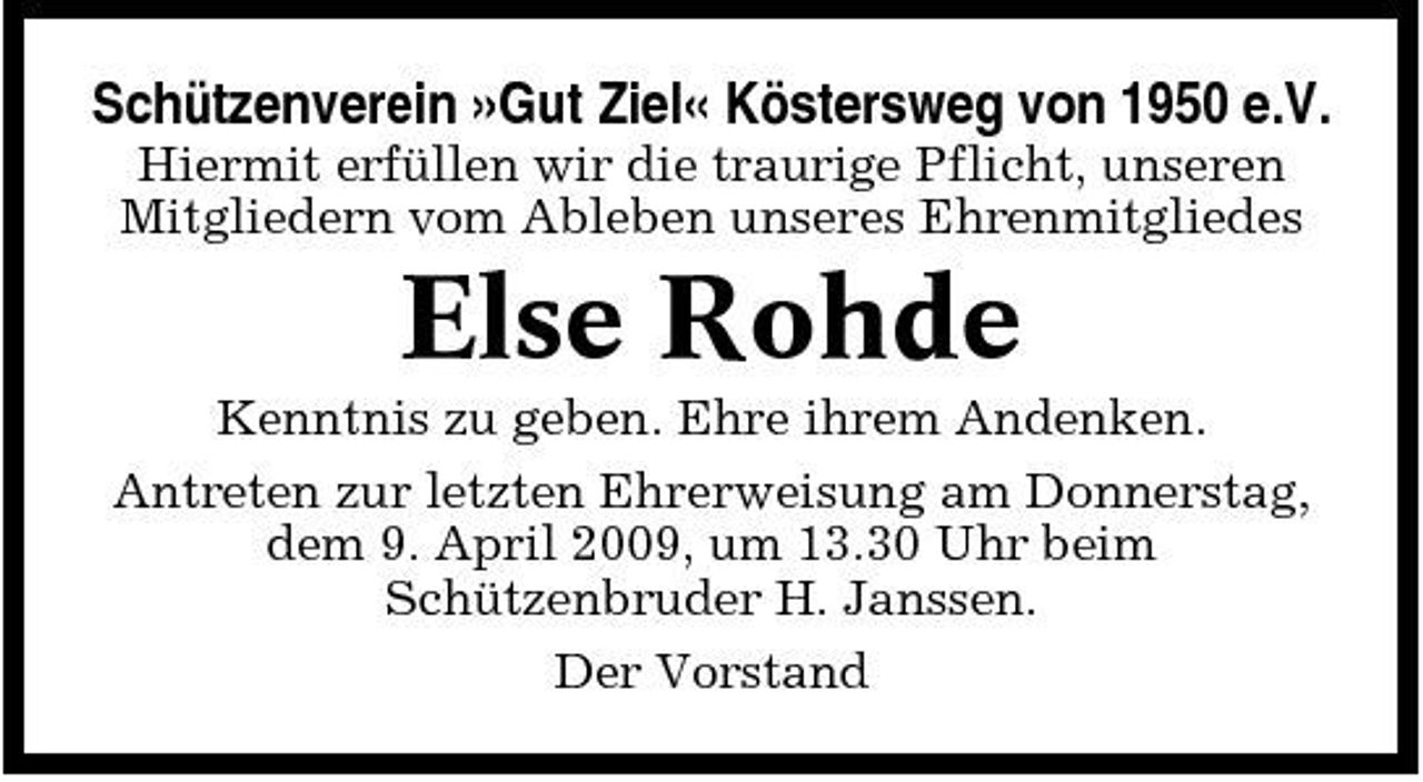 <p>Schützenverein »Gut Ziel« Köstersweg von 1950 e.V.<br />Hiermit erfüllen wir die traurige Pflicht, unseren Mitgliedern vom Ableben unseres Ehrenmitgliedes</p><p>Else Rohde<br />Kenntnis zu geben. Ehre ihrem Andenken. Antreten zur letzten Ehrerweisung am Donnerstag, dem 9. April 2009, um 13.30 Uhr beim Schützenbruder H. Janssen. Der Vorstand</p>
