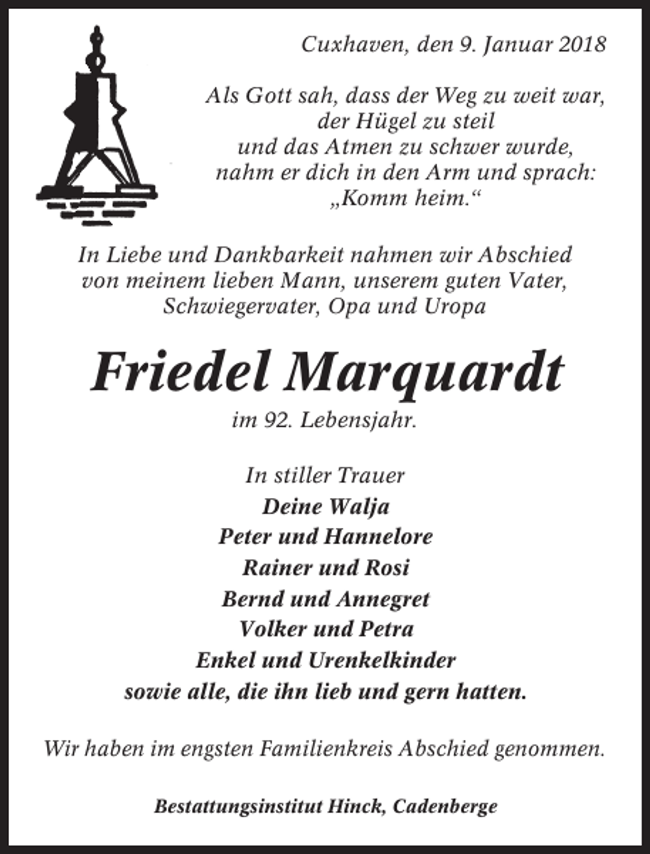 <p>Cuxhaven, den 9. Januar 2018<br />Als Gott sah, dass der Weg zu weit war,<br />der Hügel zu steil<br />und das Atmen zu schwer wurde,<br />nahm er dich in den Arm und sprach:<br />„Komm heim.“<br />In Liebe und Dankbarkeit nahmen wir Abschied<br />von meinem lieben Mann, unserem guten Vater,<br />Schwiegervater, Opa und Uropa</p><p>Friedel Marquardt<br />im 92. Lebensjahr.<br />In stiller Trauer<br />Deine Walja<br />Peter und Hannelore<br />Rainer und Rosi<br />Bernd und Annegret<br />Volker und Petra<br />Enkel und Urenkelkinder<br />sowie alle, die ihn lieb und gern hatten.<br />Wir haben im engsten Familienkreis Abschied genommen.<br />Bestattungsinstitut Hinck, Cadenberge</p>