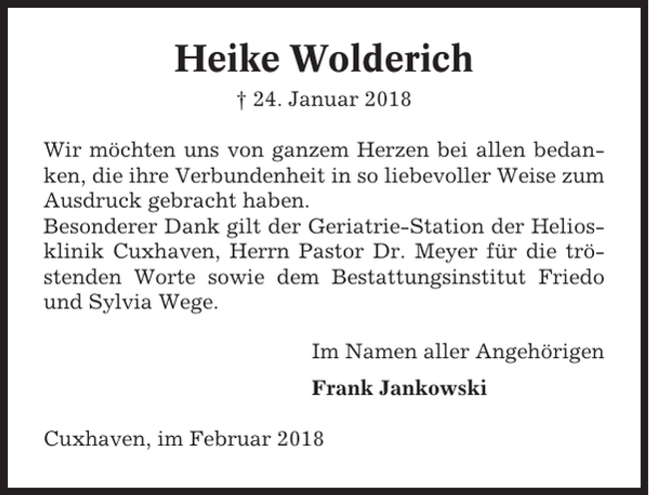 <p>Heike Wolderich<br />† 24. Januar 2018<br />Wir möchten uns von ganzem Herzen bei allen bedanken, die ihre Verbundenheit in so liebevoller Weise zum<br />Ausdruck gebracht haben.<br />Besonderer Dank gilt der Geriatrie-Station der Heliosklinik Cuxhaven, Herrn Pastor Dr. Meyer für die tröstenden Worte sowie dem Bestattungsinstitut Friedo<br />und Sylvia Wege.<br />Im Namen aller Angehörigen<br />Frank Jankowski<br />Cuxhaven, im Februar 2018</p>