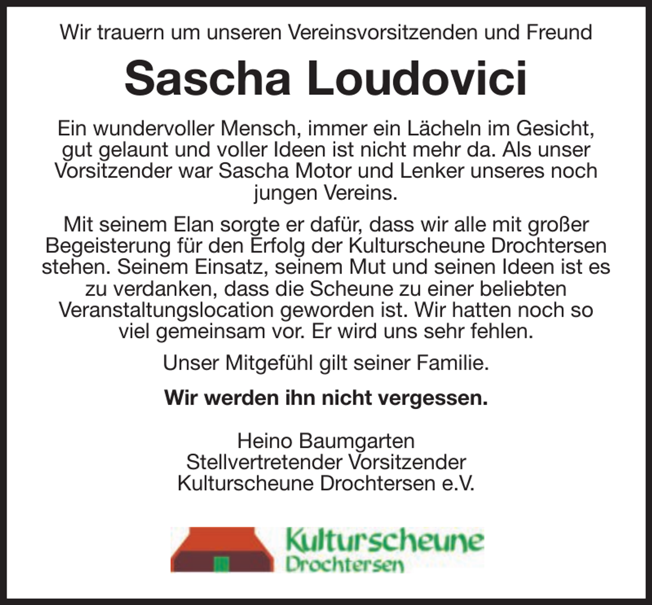 <p>Wir trauern um unseren Vereinsvorsitzenden und Freund</p><p>Sascha Loudovici<br />Ein wundervoller Mensch, immer ein Lächeln im Gesicht,<br />gut gelaunt und voller Ideen ist nicht mehr da. Als unser<br />Vorsitzender war Sascha Motor und Lenker unseres noch<br />jungen Vereins.<br />Mit seinem Elan sorgte er dafür, dass wir alle mit großer<br />Begeisterung für den Erfolg der Kulturscheune Drochtersen<br />stehen. Seinem Einsatz, seinem Mut und seinen Ideen ist es<br />zu verdanken, dass die Scheune zu einer beliebten<br />Veranstaltungslocation geworden ist. Wir hatten noch so<br />viel gemeinsam vor. Er wird uns sehr fehlen.<br />Unser Mitgefühl gilt seiner Familie.<br />Wir werden ihn nicht vergessen.<br />Heino Baumgarten<br />Stellvertretender Vorsitzender<br />Kulturscheune Drochtersen e.V.</p>