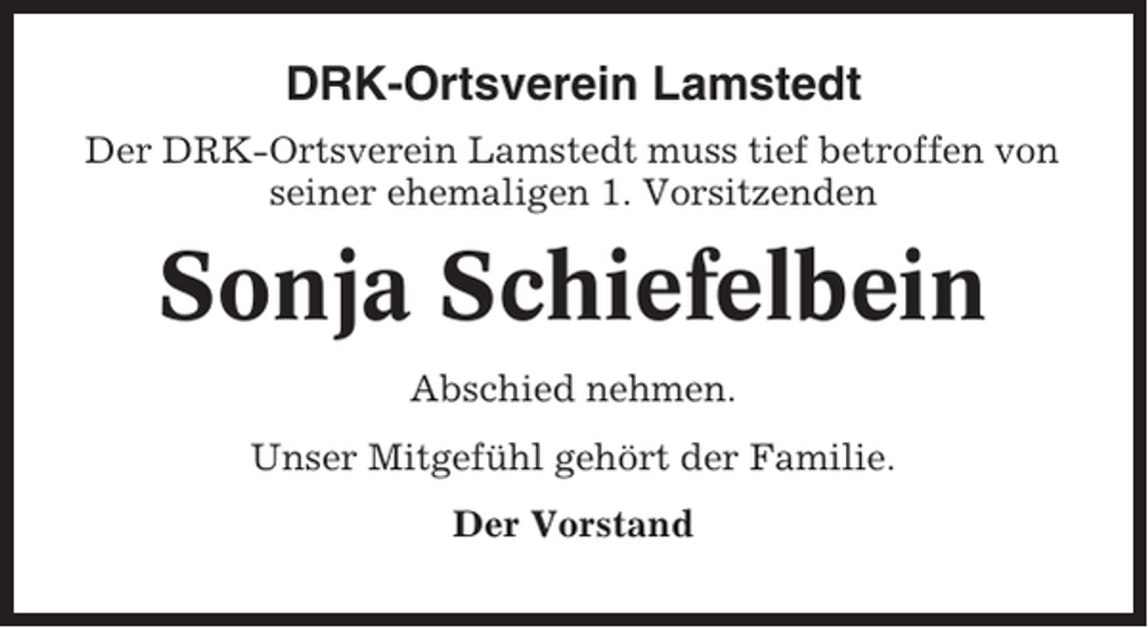 <p>DRK-Ortsverein Lamstedt<br />Der DRK-Ortsverein Lamstedt muss tief betroffen von<br />seiner ehemaligen 1. Vorsitzenden</p><p>Sonja Schiefelbein<br />Abschied nehmen.<br />Unser Mitgefühl gehört der Familie.<br />Der Vorstand</p>