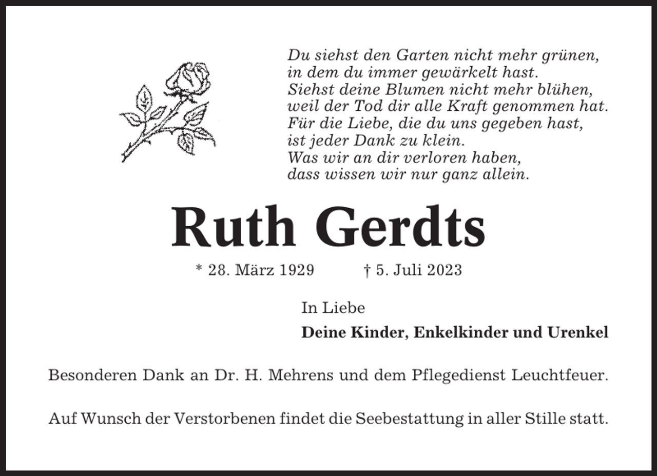 <p>Du siehst den Garten nicht mehr grünen,<br />in dem du immer gewärkelt hast.<br />Siehst deine Blumen nicht mehr blühen,<br />weil der Tod dir alle Kraft genommen hat.<br />Für die Liebe, die du uns gegeben hast,<br />ist jeder Dank zu klein.<br />Was wir an dir verloren haben,<br />dass wissen wir nur ganz allein.</p><p>Ruth Gerdts<br />* 28. März 1929</p><p>† 5. Juli 2023</p><p>In Liebe<br />Deine Kinder, Enkelkinder und Urenkel<br />Besonderen Dank an Dr. H. Mehrens und dem Pflegedienst Leuchtfeuer.<br />Auf Wunsch der Verstorbenen findet die Seebestattung in aller Stille statt.</p>