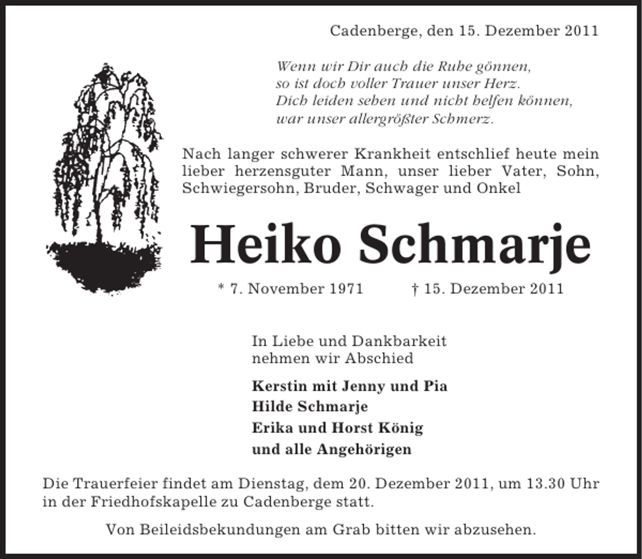 <p>Cadenberge, den 15. Dezember 2011<br />Wenn wir Dir auch die Ruhe gönnen,<br />so ist doch voller Trauer unser Herz.<br />Dich leiden sehen und nicht helfen können,<br />war unser allergrößter Schmerz.<br />Nach langer schwerer Krankheit entschlief heute mein<br />lieber herzensguter Mann, unser lieber Vater, Sohn,<br />Schwiegersohn, Bruder, Schwager und Onkel</p><p>Heiko Schmarje<br />* 7. November 1971</p><p>† 15. Dezember 2011</p><p>In Liebe und Dankbarkeit<br />nehmen wir Abschied<br />Kerstin mit Jenny und Pia<br />Hilde Schmarje<br />Erika und Horst König<br />und alle Angehörigen<br />Die Trauerfeier findet am Dienstag, dem 20. Dezember 2011, um 13.30 Uhr<br />in der Friedhofskapelle zu Cadenberge statt.<br />Von Beileidsbekundungen am Grab bitten wir abzusehen.</p>