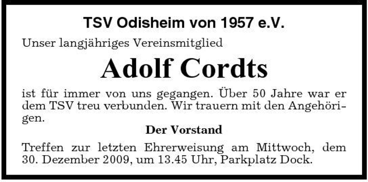 <p>TSV Odisheim von 1957 e.V.<br />Unser langjähriges Vereinsmitglied</p><p>Adolf Cordts<br />ist für immer von uns gegangen. Über 50 Jahre war er dem TSV treu verbunden. Wir trauern mit den Angehörigen. Der Vorstand Treffen zur letzten Ehrerweisung am Mittwoch, dem 30. Dezember 2009, um 13.45 Uhr, Parkplatz Dock.</p>