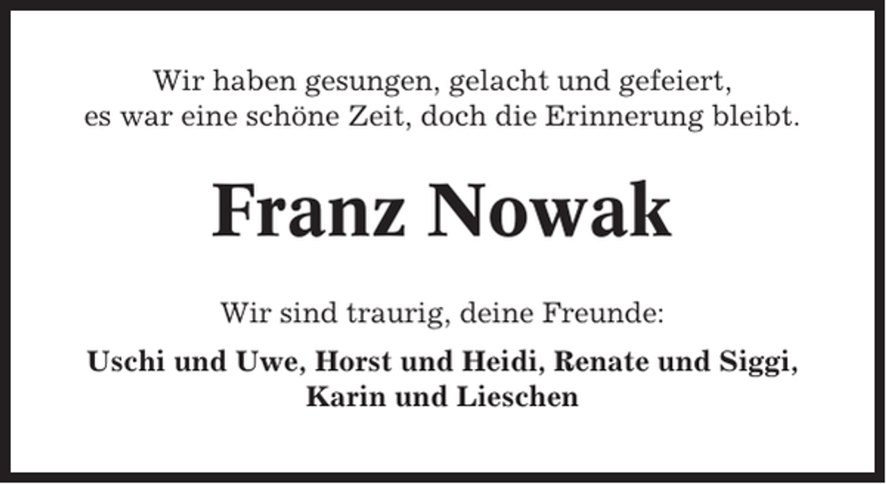 <p>Wir haben gesungen, gelacht und gefeiert,<br />es war eine schöne Zeit, doch die Erinnerung bleibt.</p><p>Franz Nowak<br />Wir sind traurig, deine Freunde:<br />Uschi und Uwe, Horst und Heidi, Renate und Siggi,<br />Karin und Lieschen</p>