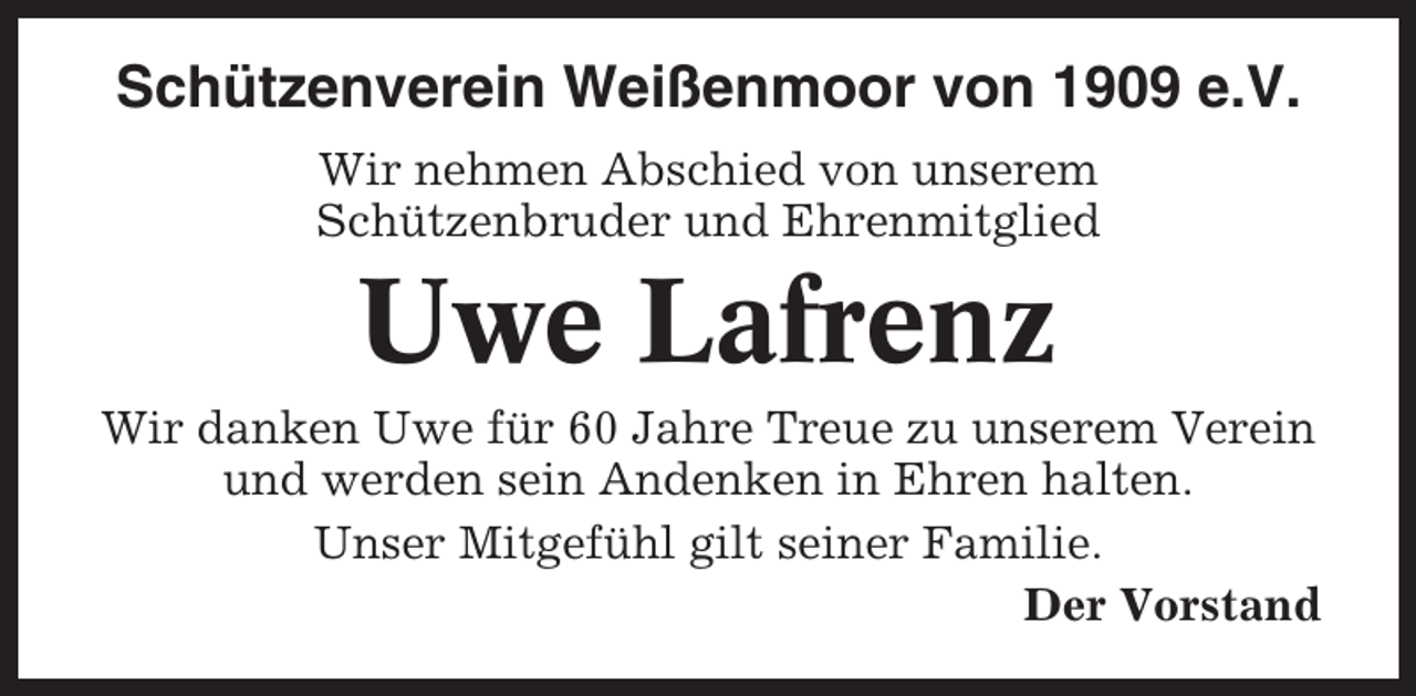 <p>Schützenverein Weißenmoor von 1909 e.V.<br />Wir nehmen Abschied von unserem<br />Schützenbruder und Ehrenmitglied</p><p>Uwe Lafrenz<br />Wir danken Uwe für 60 Jahre Treue zu unserem Verein<br />und werden sein Andenken in Ehren halten.<br />Unser Mitgefühl gilt seiner Familie.<br />Der Vorstand</p>
