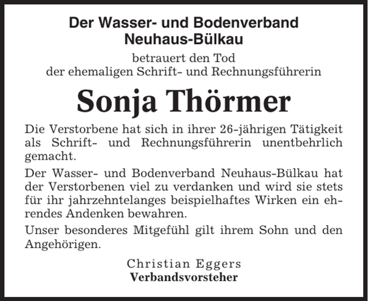 <p>Der Wasser- und Bodenverband<br />Neuhaus-Bülkau<br />betrauert den Tod<br />der ehemaligen Schrift- und Rechnungsführerin</p><p>Sonja Thörmer<br />Die Verstorbene hat sich in ihrer 26-jährigen Tätigkeit<br />als Schrift- und Rechnungsführerin unentbehrlich<br />gemacht.<br />Der Wasser- und Bodenverband Neuhaus-Bülkau hat<br />der Verstorbenen viel zu verdanken und wird sie stets<br />für ihr jahrzehntelanges beispielhaftes Wirken ein ehrendes Andenken bewahren.<br />Unser besonderes Mitgefühl gilt ihrem Sohn und den<br />Angehörigen.<br />Christian Eggers<br />Verbandsvorsteher</p>