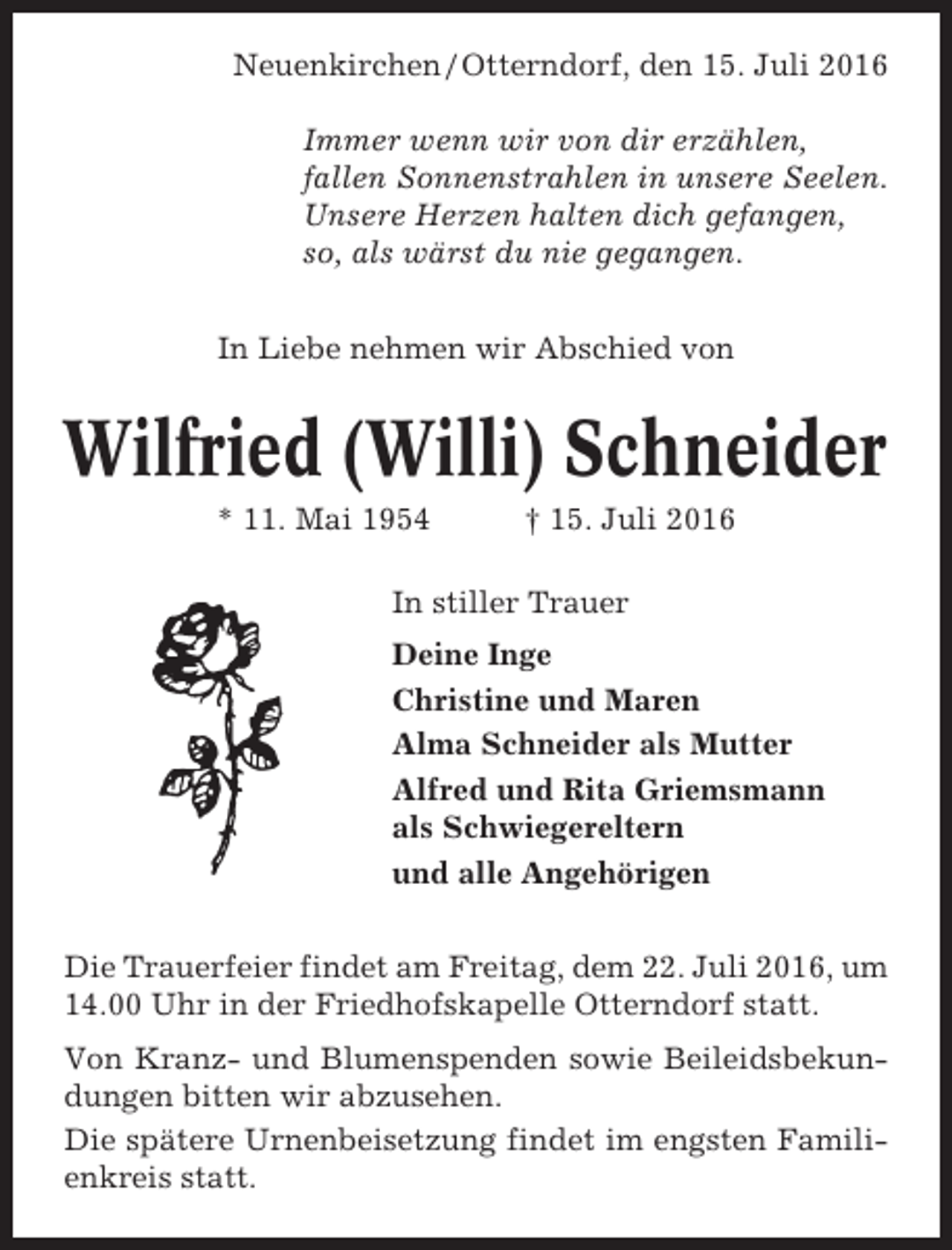 <p>Neuenkirchen / Otterndorf, den 15. Juli 2016<br />Immer wenn wir von dir erzählen,<br />fallen Sonnenstrahlen in unsere Seelen.<br />Unsere Herzen halten dich gefangen,<br />so, als wärst du nie gegangen.<br />In Liebe nehmen wir Abschied von</p><p>Wilfried (Willi) Schneider<br />* 11. Mai 1954</p><p>† 15. Juli 2016</p><p>In stiller Trauer<br />Deine Inge<br />Christine und Maren<br />Alma Schneider als Mutter<br />Alfred und Rita Griemsmann<br />als Schwiegereltern<br />und alle Angehörigen<br />Die Trauerfeier findet am Freitag, dem 22. Juli 2016, um<br />14.00 Uhr in der Friedhofskapelle Otterndorf statt.<br />Von Kranz- und Blumenspenden sowie Beileidsbekundungen bitten wir abzusehen.<br />Die spätere Urnenbeisetzung findet im engsten Familienkreis statt.</p>