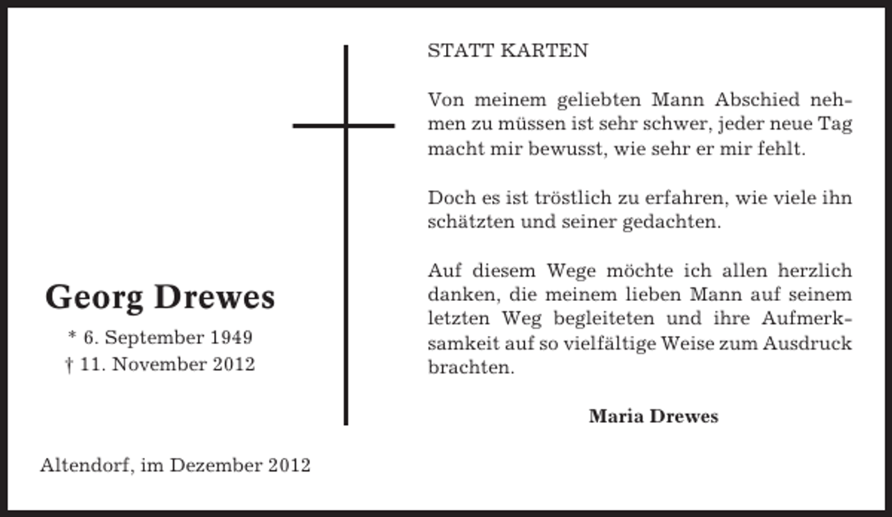 <p>STATT KARTEN<br />Von meinem geliebten Mann Abschied nehmen zu müssen ist sehr schwer, jeder neue Tag<br />macht mir bewusst, wie sehr er mir fehlt.<br />Doch es ist tröstlich zu erfahren, wie viele ihn<br />schätzten und seiner gedachten.</p><p>Georg Drewes<br />* 6. September 1949<br />† 11. November 2012</p><p>Auf diesem Wege möchte ich allen herzlich<br />danken, die meinem lieben Mann auf seinem<br />letzten Weg begleiteten und ihre Aufmerksamkeit auf so vielfältige Weise zum Ausdruck<br />brachten.<br />Maria Drewes</p><p>Altendorf, im Dezember 2012</p>
