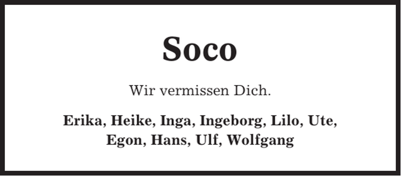 <p>Soco<br />Wir vermissen Dich.<br />Erika, Heike, Inga, Ingeborg, Lilo, Ute,<br />Egon, Hans, Ulf, Wolfgang</p>