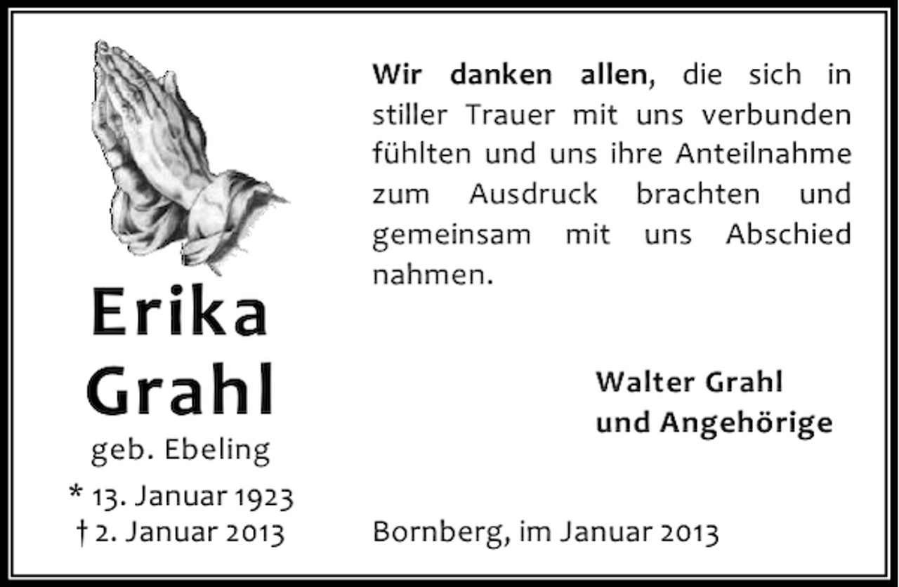 <p>Erika<br />Grahl</p><p>geb. Ebeling<br />* 13. Januar 1923<br />† 2. Januar 2013</p><p>Wir danken allen, die sich in<br />stiller Trauer mit uns verbunden<br />fühlten und uns ihre Anteilnahme<br />zum Ausdruck brachten und<br />gemeinsam mit uns Abschied<br />nahmen.<br />Walter Grahl<br />und Angehörige<br />Bornberg, im Januar 2013</p>
