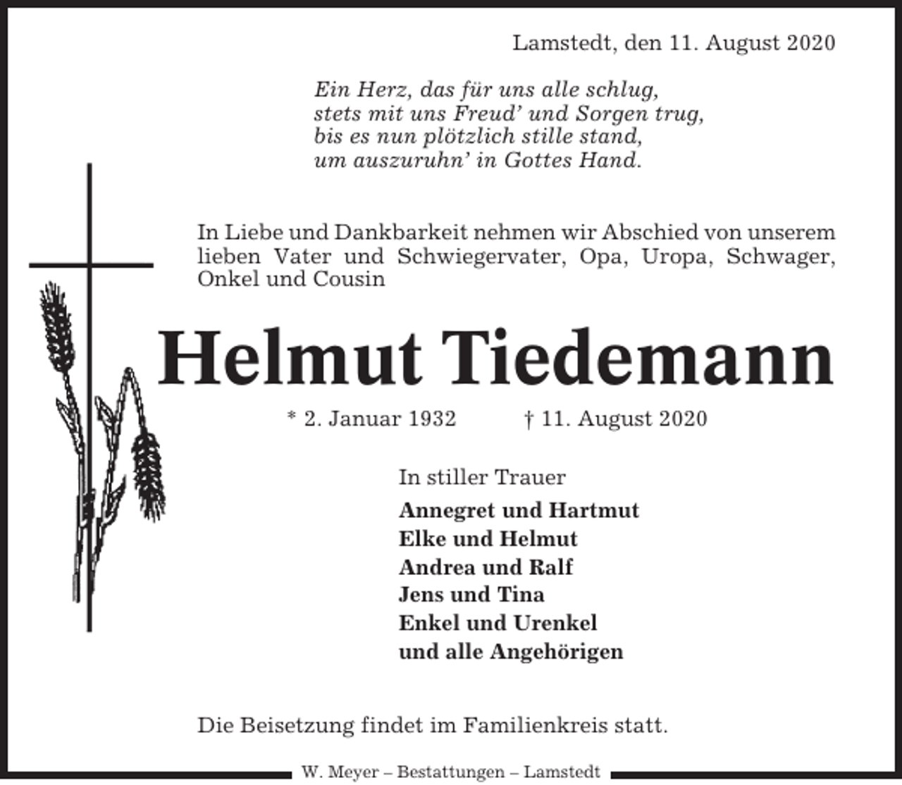 <p>Lamstedt, den 11. August 2020<br />Ein Herz, das für uns alle schlug,<br />stets mit uns Freud’ und Sorgen trug,<br />bis es nun plötzlich stille stand,<br />um auszuruhn’ in Gottes Hand.<br />In Liebe und Dankbarkeit nehmen wir Abschied von unserem<br />lieben Vater und Schwiegervater, Opa, Uropa, Schwager,<br />Onkel und Cousin</p><p>Helmut Tiedemann<br />* 2. Januar 1932</p><p>† 11. August 2020</p><p>In stiller Trauer<br />Annegret und Hartmut<br />Elke und Helmut<br />Andrea und Ralf<br />Jens und Tina<br />Enkel und Urenkel<br />und alle Angehörigen<br />Die Beisetzung findet im Familienkreis statt.<br />W. Meyer – Bestattungen – Lamstedt</p>