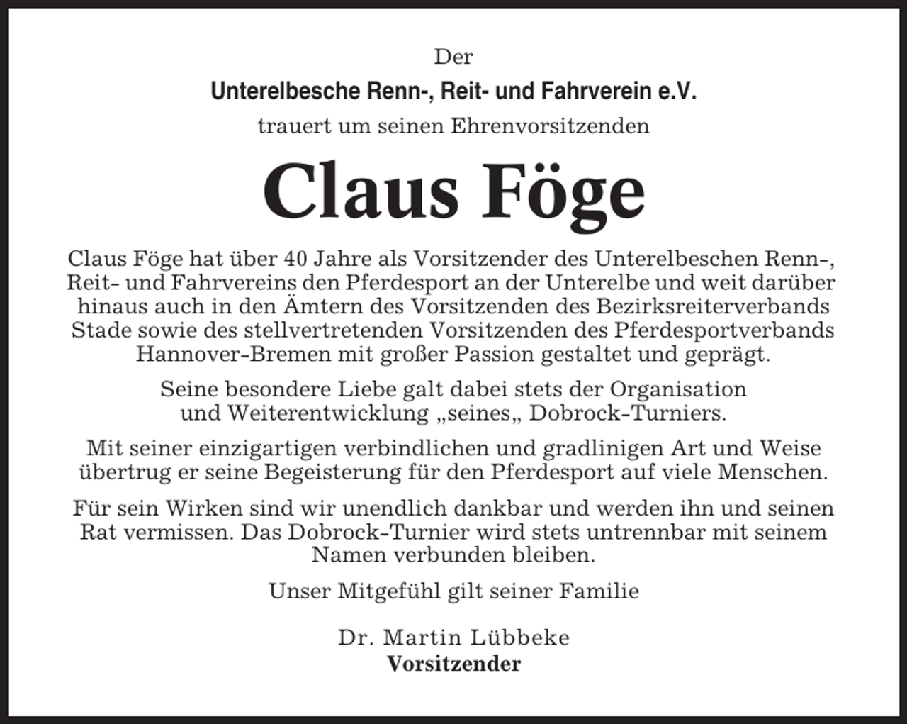 <p>Der</p><p>Unterelbesche Renn-, Reit- und Fahrverein e.V.<br />trauert um seinen Ehrenvorsitzenden</p><p>Claus Föge<br />Claus Föge hat über 40 Jahre als Vorsitzender des Unterelbeschen Renn-,<br />Reit- und Fahrvereins den Pferdesport an der Unterelbe und weit darüber<br />hinaus auch in den Ämtern des Vorsitzenden des Bezirksreiterverbands<br />Stade sowie des stellvertretenden Vorsitzenden des Pferdesportverbands<br />Hannover-Bremen mit großer Passion gestaltet und geprägt.<br />Seine besondere Liebe galt dabei stets der Organisation<br />und Weiterentwicklung „seines„ Dobrock-Turniers.<br />Mit seiner einzigartigen verbindlichen und gradlinigen Art und Weise<br />übertrug er seine Begeisterung für den Pferdesport auf viele Menschen.<br />Für sein Wirken sind wir unendlich dankbar und werden ihn und seinen<br />Rat vermissen. Das Dobrock-Turnier wird stets untrennbar mit seinem<br />Namen verbunden bleiben.<br />Unser Mitgefühl gilt seiner Familie<br />Dr. Martin Lübbeke<br />Vorsitzender</p>