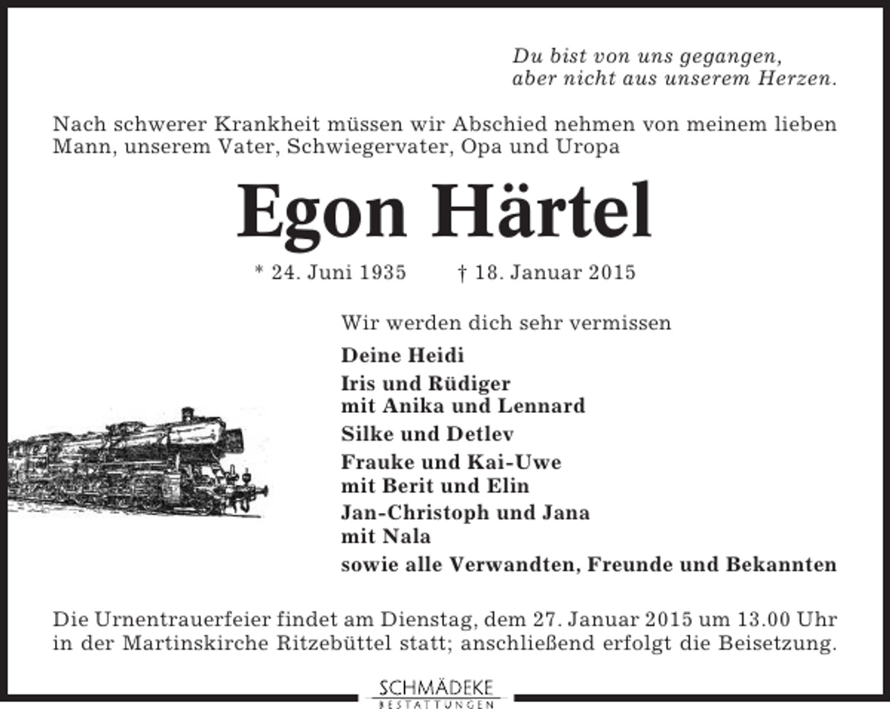 <p>Du bist von uns gegangen,<br />aber nicht aus unserem Herzen.<br />Nach schwerer Krankheit müssen wir Abschied nehmen von meinem lieben<br />Mann, unserem Vater, Schwiegervater, Opa und Uropa</p><p>Egon Härtel<br />* 24. Juni 1935</p><p>† 18. Januar 2015</p><p>Wir werden dich sehr vermissen<br />Deine Heidi<br />Iris und Rüdiger<br />mit Anika und Lennard<br />Silke und Detlev<br />Frauke und Kai-Uwe<br />mit Berit und Elin<br />Jan-Christoph und Jana<br />mit Nala<br />sowie alle Verwandten, Freunde und Bekannten<br />Die Urnentrauerfeier findet am Dienstag, dem 27. Januar 2015 um 13.00 Uhr<br />in der Martinskirche Ritzebüttel statt; anschließend erfolgt die Beisetzung.</p>
