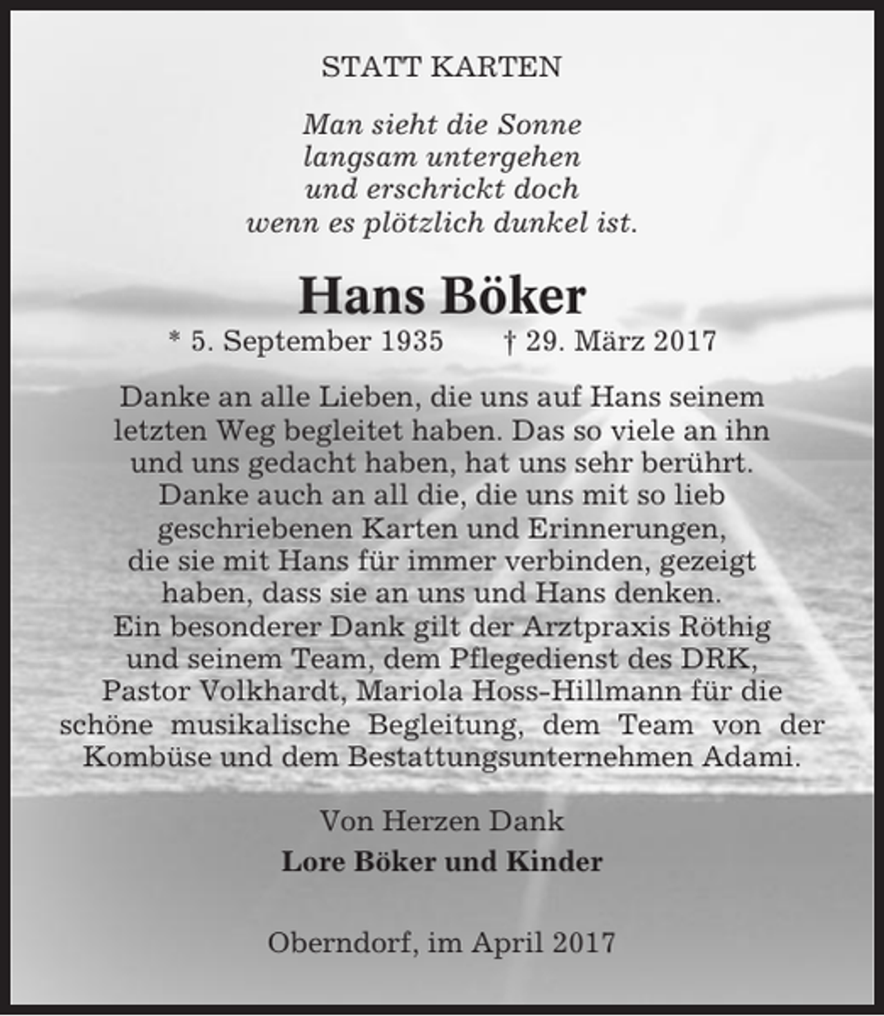 <p>STATT KARTEN<br />Man sieht die Sonne<br />langsam untergehen<br />und erschrickt doch<br />wenn es plötzlich dunkel ist.</p><p>Hans Böker<br />* 5. September 1935</p><p>† 29. März 2017</p><p>Danke an alle Lieben, die uns auf Hans seinem<br />letzten Weg begleitet haben. Das so viele an ihn<br />und uns gedacht haben, hat uns sehr berührt.<br />Danke auch an all die, die uns mit so lieb<br />geschriebenen Karten und Erinnerungen,<br />die sie mit Hans für immer verbinden, gezeigt<br />haben, dass sie an uns und Hans denken.<br />Ein besonderer Dank gilt der Arztpraxis Röthig<br />und seinem Team, dem Pflegedienst des DRK,<br />Pastor Volkhardt, Mariola Hoss-Hillmann für die<br />schöne musikalische Begleitung, dem Team von der<br />Kombüse und dem Bestattungsunternehmen Adami.<br />Von Herzen Dank<br />Lore Böker und Kinder<br />Oberndorf, im April 2017</p>