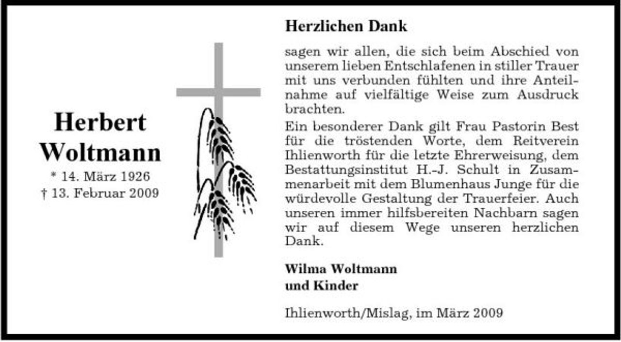 <p>Herzlichen Dank<br />sagen wir allen, die sich beim Abschied von unserem lieben Entschlafenen in stiller Trauer mit uns verbunden fühlten und ihre Anteilnahme auf vielfältige Weise zum Ausdruck brachten. Ein besonderer Dank gilt Frau Pastorin Best für die tröstenden Worte, dem Reitverein Ihlienworth für die letzte Ehrerweisung, dem Bestattungsinstitut H.-J. Schult in Zusammenarbeit mit dem Blumenhaus Junge für die würdevolle Gestaltung der Trauerfeier. Auch unseren immer hilfsbereiten Nachbarn sagen wir auf diesem Wege unseren herzlichen Dank. Wilma Woltmann und Kinder Ihlienworth/Mislag, im März 2009</p><p>Herbert Woltmann<br />* 14. März 1926 † 13. Februar 2009</p>