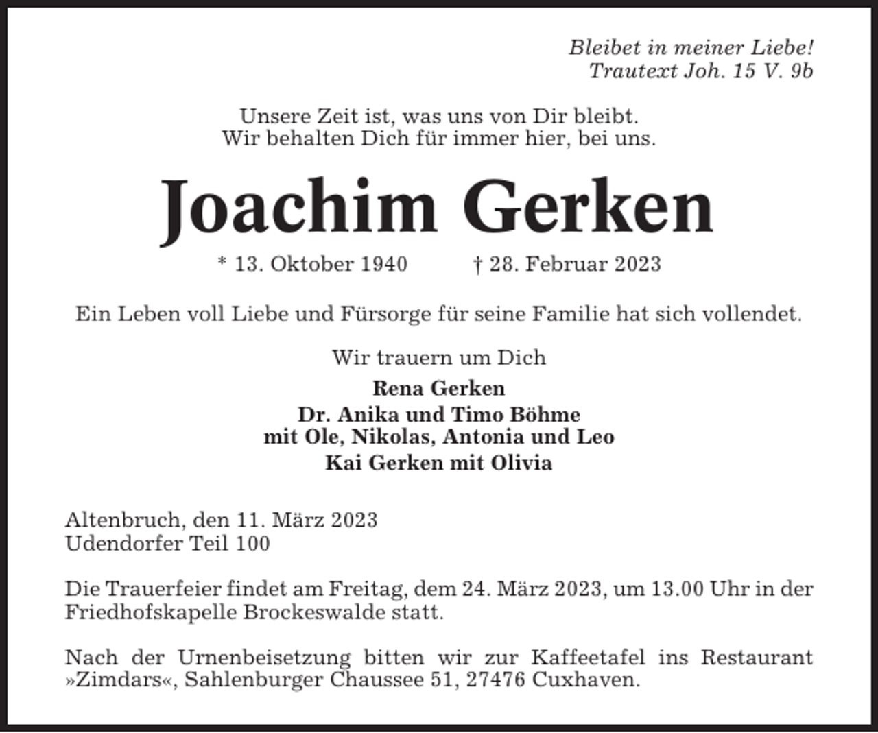 <p>Bleibet in meiner Liebe!<br />Trautext Joh. 15 V. 9b<br />Unsere Zeit ist, was uns von Dir bleibt.<br />Wir behalten Dich für immer hier, bei uns.</p><p>Joachim Gerken<br />* 13. Oktober 1940</p><p>† 28. Februar 2023</p><p>Ein Leben voll Liebe und Fürsorge für seine Familie hat sich vollendet.<br />Wir trauern um Dich<br />Rena Gerken<br />Dr. Anika und Timo Böhme<br />mit Ole, Nikolas, Antonia und Leo<br />Kai Gerken mit Olivia<br />Altenbruch, den 11. März 2023<br />Udendorfer Teil 100<br />Die Trauerfeier findet am Freitag, dem 24. März 2023, um 13.00 Uhr in der<br />Friedhofskapelle Brockeswalde statt.<br />Nach der Urnenbeisetzung bitten wir zur Kaffeetafel ins Restaurant<br />»Zimdars«, Sahlenburger Chaussee 51, 27476 Cuxhaven.</p>