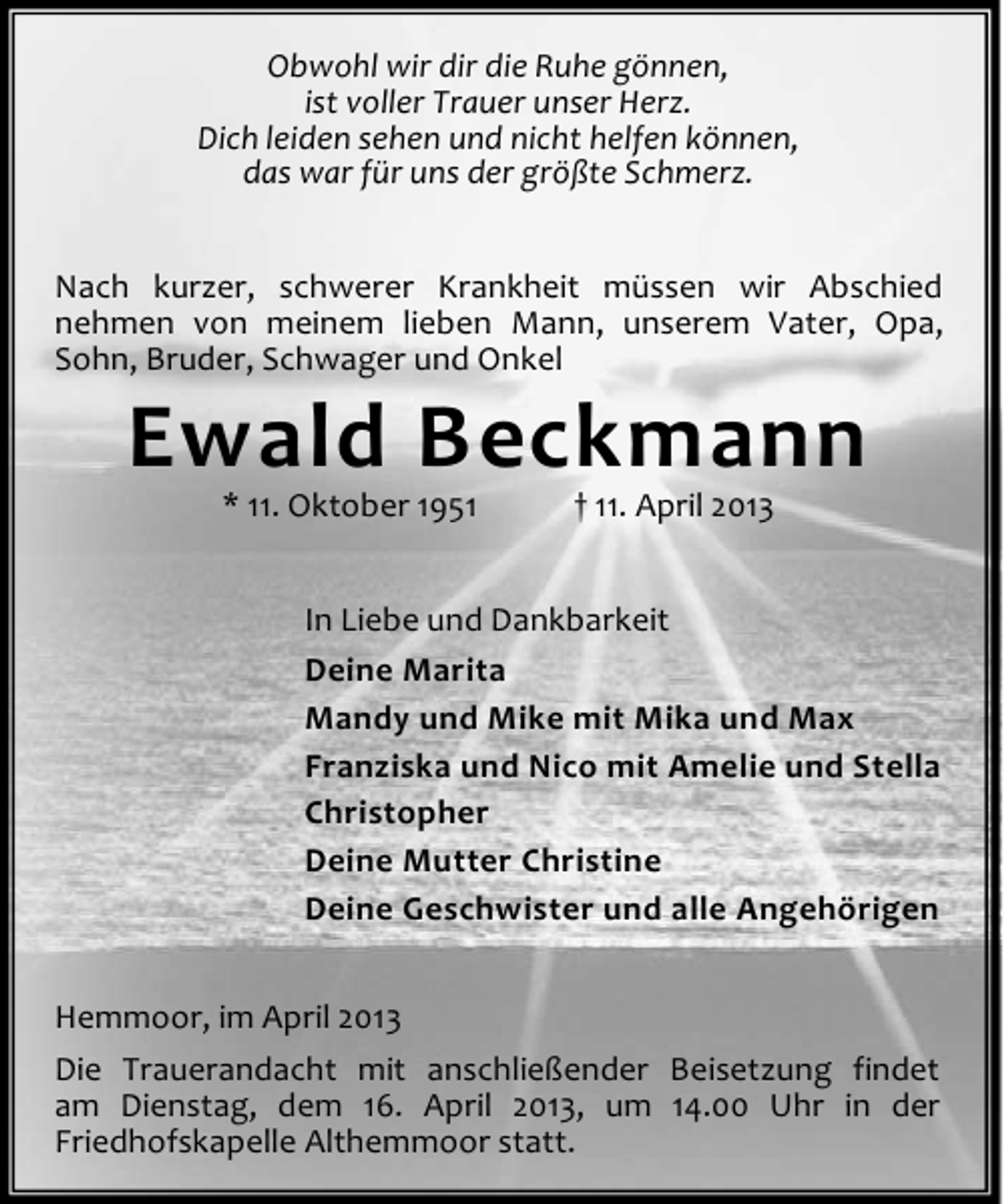 <p>Obwohl wir dir die Ruhe gönnen,<br />ist voller Trauer unser Herz.<br />Dich leiden sehen und nicht helfen können,<br />das war für uns der größte Schmerz.<br />Nach kurzer, schwerer Krankheit müssen wir Abschied<br />nehmen von meinem lieben Mann, unserem Vater, Opa,<br />Sohn, Bruder, Schwager und Onkel</p><p>Ewald Beckmann<br />* 11. Oktober 1951</p><p>† 11. April 2013</p><p>In Liebe und Dankbarkeit<br />Deine Marita<br />Mandy und Mike mit Mika und Max<br />Franziska und Nico mit Amelie und Stella<br />Christopher<br />Deine Mutter Christine<br />Deine Geschwister und alle Angehörigen<br />Hemmoor, im April 2013<br />Die Trauerandacht mit anschließender Beisetzung findet<br />am Dienstag, dem 16. April 2013, um 14.00 Uhr in der<br />Friedhofskapelle Althemmoor statt.</p>