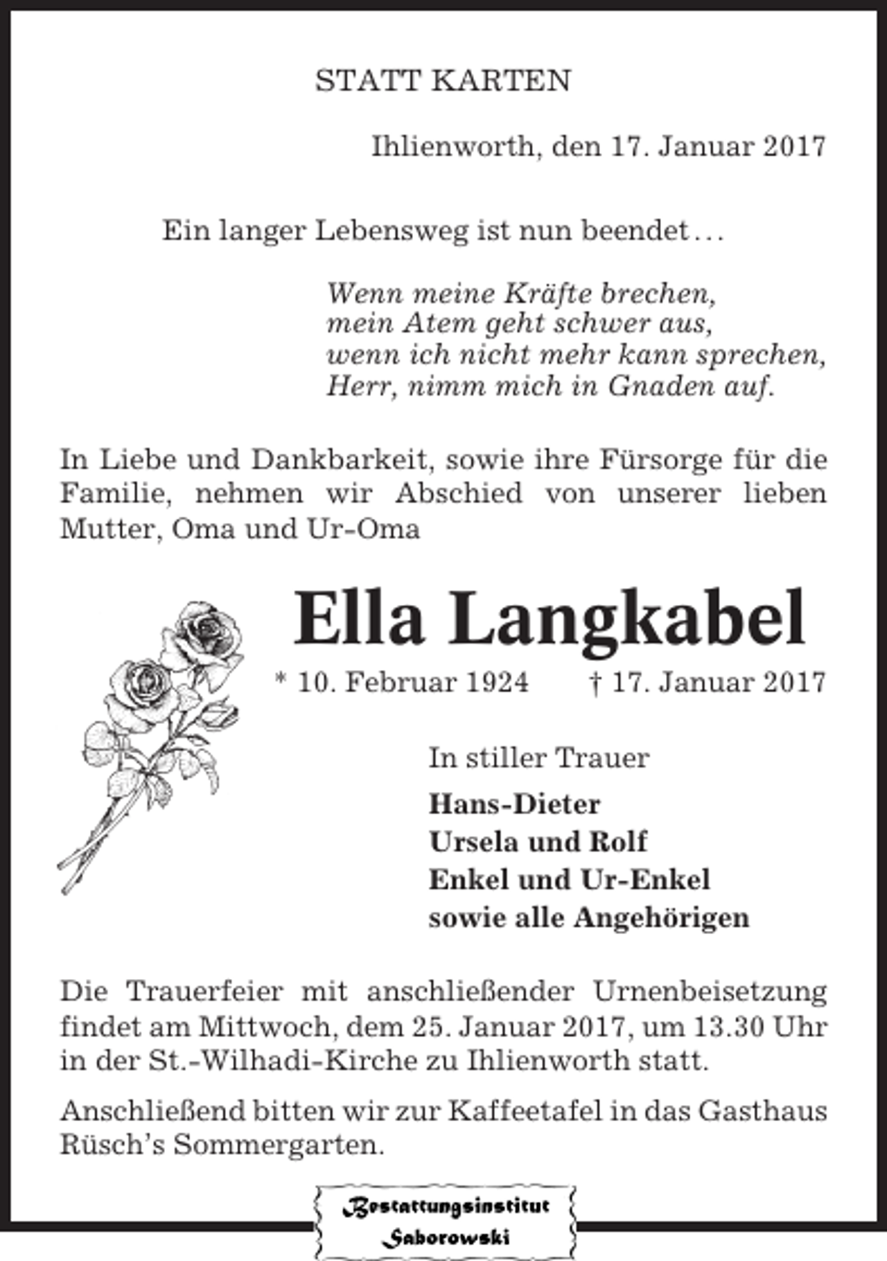 <p>STATT KARTEN<br />Ihlienworth, den 17. Januar 2017<br />Ein langer Lebensweg ist nun beendet . . .<br />Wenn meine Kräfte brechen,<br />mein Atem geht schwer aus,<br />wenn ich nicht mehr kann sprechen,<br />Herr, nimm mich in Gnaden auf.<br />In Liebe und Dankbarkeit, sowie ihre Fürsorge für die<br />Familie, nehmen wir Abschied von unserer lieben<br />Mutter, Oma und Ur-Oma</p><p>Ella Langkabel<br />* 10. Februar 1924</p><p>† 17. Januar 2017</p><p>In stiller Trauer<br />Hans-Dieter<br />Ursela und Rolf<br />Enkel und Ur-Enkel<br />sowie alle Angehörigen<br />Die Trauerfeier mit anschließender Urnenbeisetzung<br />findet am Mittwoch, dem 25. Januar 2017, um 13.30 Uhr<br />in der St.-Wilhadi-Kirche zu Ihlienworth statt.<br />Anschließend bitten wir zur Kaffeetafel in das Gasthaus<br />Rüsch’s Sommergarten.</p>